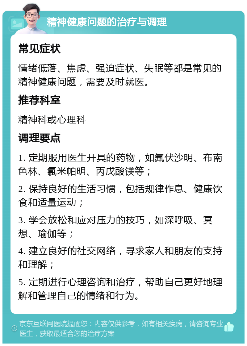 精神健康问题的治疗与调理 常见症状 情绪低落、焦虑、强迫症状、失眠等都是常见的精神健康问题，需要及时就医。 推荐科室 精神科或心理科 调理要点 1. 定期服用医生开具的药物，如氟伏沙明、布南色林、氯米帕明、丙戊酸镁等； 2. 保持良好的生活习惯，包括规律作息、健康饮食和适量运动； 3. 学会放松和应对压力的技巧，如深呼吸、冥想、瑜伽等； 4. 建立良好的社交网络，寻求家人和朋友的支持和理解； 5. 定期进行心理咨询和治疗，帮助自己更好地理解和管理自己的情绪和行为。