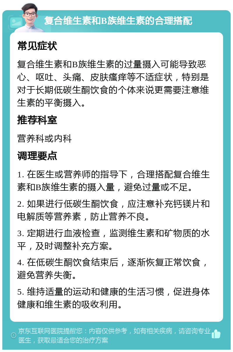 复合维生素和B族维生素的合理搭配 常见症状 复合维生素和B族维生素的过量摄入可能导致恶心、呕吐、头痛、皮肤瘙痒等不适症状，特别是对于长期低碳生酮饮食的个体来说更需要注意维生素的平衡摄入。 推荐科室 营养科或内科 调理要点 1. 在医生或营养师的指导下，合理搭配复合维生素和B族维生素的摄入量，避免过量或不足。 2. 如果进行低碳生酮饮食，应注意补充钙镁片和电解质等营养素，防止营养不良。 3. 定期进行血液检查，监测维生素和矿物质的水平，及时调整补充方案。 4. 在低碳生酮饮食结束后，逐渐恢复正常饮食，避免营养失衡。 5. 维持适量的运动和健康的生活习惯，促进身体健康和维生素的吸收利用。