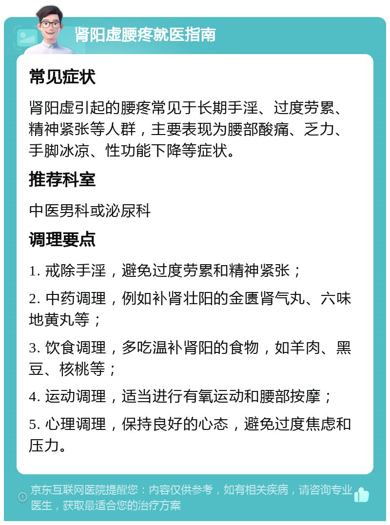 肾阳虚腰疼就医指南 常见症状 肾阳虚引起的腰疼常见于长期手淫、过度劳累、精神紧张等人群，主要表现为腰部酸痛、乏力、手脚冰凉、性功能下降等症状。 推荐科室 中医男科或泌尿科 调理要点 1. 戒除手淫，避免过度劳累和精神紧张； 2. 中药调理，例如补肾壮阳的金匮肾气丸、六味地黄丸等； 3. 饮食调理，多吃温补肾阳的食物，如羊肉、黑豆、核桃等； 4. 运动调理，适当进行有氧运动和腰部按摩； 5. 心理调理，保持良好的心态，避免过度焦虑和压力。