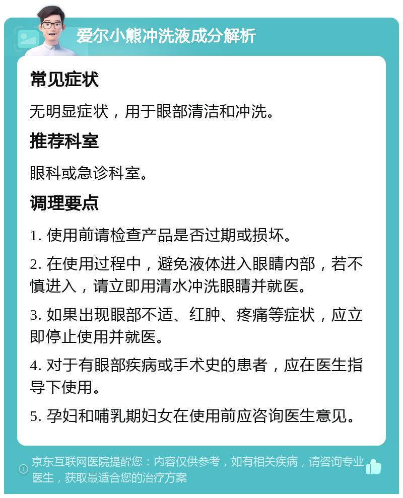 爱尔小熊冲洗液成分解析 常见症状 无明显症状，用于眼部清洁和冲洗。 推荐科室 眼科或急诊科室。 调理要点 1. 使用前请检查产品是否过期或损坏。 2. 在使用过程中，避免液体进入眼睛内部，若不慎进入，请立即用清水冲洗眼睛并就医。 3. 如果出现眼部不适、红肿、疼痛等症状，应立即停止使用并就医。 4. 对于有眼部疾病或手术史的患者，应在医生指导下使用。 5. 孕妇和哺乳期妇女在使用前应咨询医生意见。