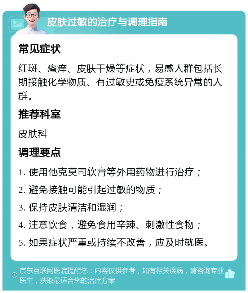 皮肤过敏的治疗与调理指南 常见症状 红斑、瘙痒、皮肤干燥等症状，易感人群包括长期接触化学物质、有过敏史或免疫系统异常的人群。 推荐科室 皮肤科 调理要点 1. 使用他克莫司软膏等外用药物进行治疗； 2. 避免接触可能引起过敏的物质； 3. 保持皮肤清洁和湿润； 4. 注意饮食，避免食用辛辣、刺激性食物； 5. 如果症状严重或持续不改善，应及时就医。