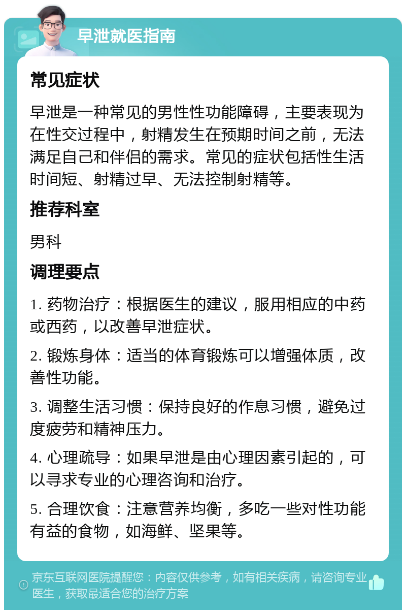 早泄就医指南 常见症状 早泄是一种常见的男性性功能障碍，主要表现为在性交过程中，射精发生在预期时间之前，无法满足自己和伴侣的需求。常见的症状包括性生活时间短、射精过早、无法控制射精等。 推荐科室 男科 调理要点 1. 药物治疗：根据医生的建议，服用相应的中药或西药，以改善早泄症状。 2. 锻炼身体：适当的体育锻炼可以增强体质，改善性功能。 3. 调整生活习惯：保持良好的作息习惯，避免过度疲劳和精神压力。 4. 心理疏导：如果早泄是由心理因素引起的，可以寻求专业的心理咨询和治疗。 5. 合理饮食：注意营养均衡，多吃一些对性功能有益的食物，如海鲜、坚果等。