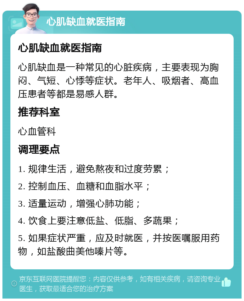 心肌缺血就医指南 心肌缺血就医指南 心肌缺血是一种常见的心脏疾病，主要表现为胸闷、气短、心悸等症状。老年人、吸烟者、高血压患者等都是易感人群。 推荐科室 心血管科 调理要点 1. 规律生活，避免熬夜和过度劳累； 2. 控制血压、血糖和血脂水平； 3. 适量运动，增强心肺功能； 4. 饮食上要注意低盐、低脂、多蔬果； 5. 如果症状严重，应及时就医，并按医嘱服用药物，如盐酸曲美他嗪片等。