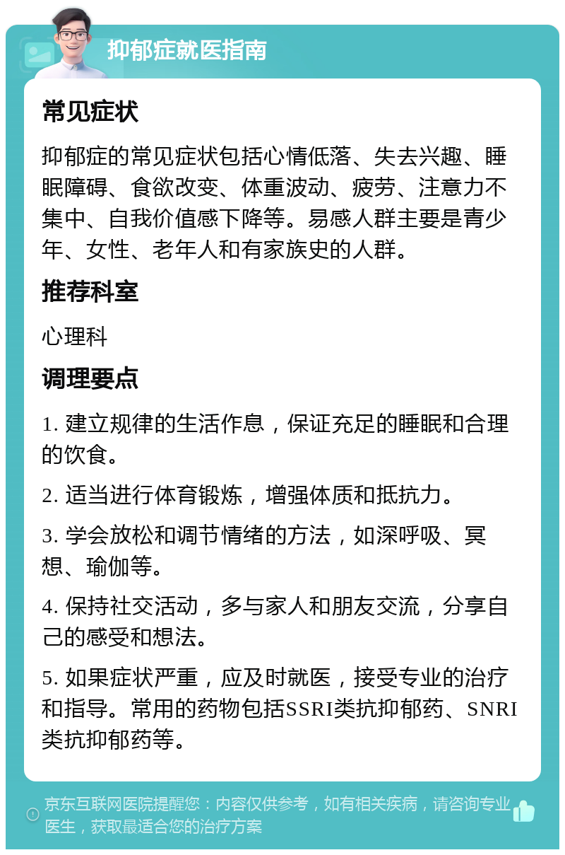 抑郁症就医指南 常见症状 抑郁症的常见症状包括心情低落、失去兴趣、睡眠障碍、食欲改变、体重波动、疲劳、注意力不集中、自我价值感下降等。易感人群主要是青少年、女性、老年人和有家族史的人群。 推荐科室 心理科 调理要点 1. 建立规律的生活作息，保证充足的睡眠和合理的饮食。 2. 适当进行体育锻炼，增强体质和抵抗力。 3. 学会放松和调节情绪的方法，如深呼吸、冥想、瑜伽等。 4. 保持社交活动，多与家人和朋友交流，分享自己的感受和想法。 5. 如果症状严重，应及时就医，接受专业的治疗和指导。常用的药物包括SSRI类抗抑郁药、SNRI类抗抑郁药等。