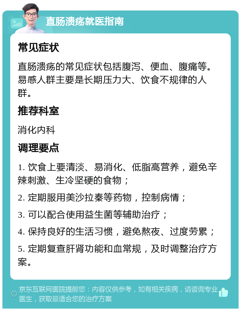 直肠溃疡就医指南 常见症状 直肠溃疡的常见症状包括腹泻、便血、腹痛等。易感人群主要是长期压力大、饮食不规律的人群。 推荐科室 消化内科 调理要点 1. 饮食上要清淡、易消化、低脂高营养，避免辛辣刺激、生冷坚硬的食物； 2. 定期服用美沙拉秦等药物，控制病情； 3. 可以配合使用益生菌等辅助治疗； 4. 保持良好的生活习惯，避免熬夜、过度劳累； 5. 定期复查肝肾功能和血常规，及时调整治疗方案。