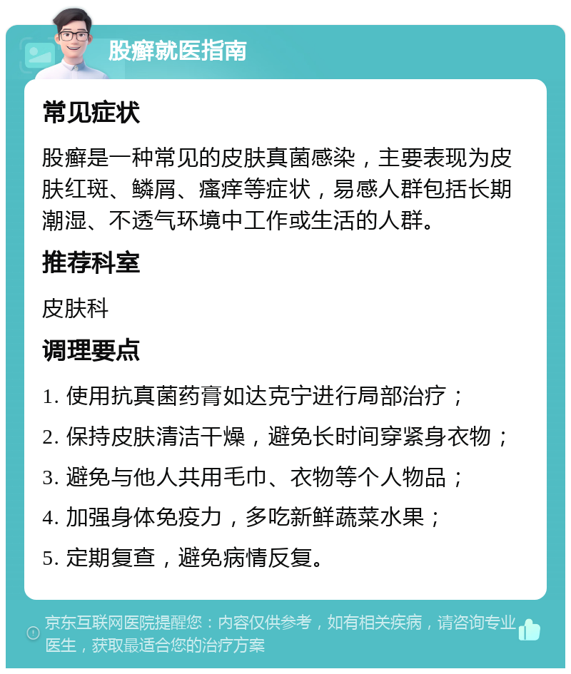 股癣就医指南 常见症状 股癣是一种常见的皮肤真菌感染，主要表现为皮肤红斑、鳞屑、瘙痒等症状，易感人群包括长期潮湿、不透气环境中工作或生活的人群。 推荐科室 皮肤科 调理要点 1. 使用抗真菌药膏如达克宁进行局部治疗； 2. 保持皮肤清洁干燥，避免长时间穿紧身衣物； 3. 避免与他人共用毛巾、衣物等个人物品； 4. 加强身体免疫力，多吃新鲜蔬菜水果； 5. 定期复查，避免病情反复。