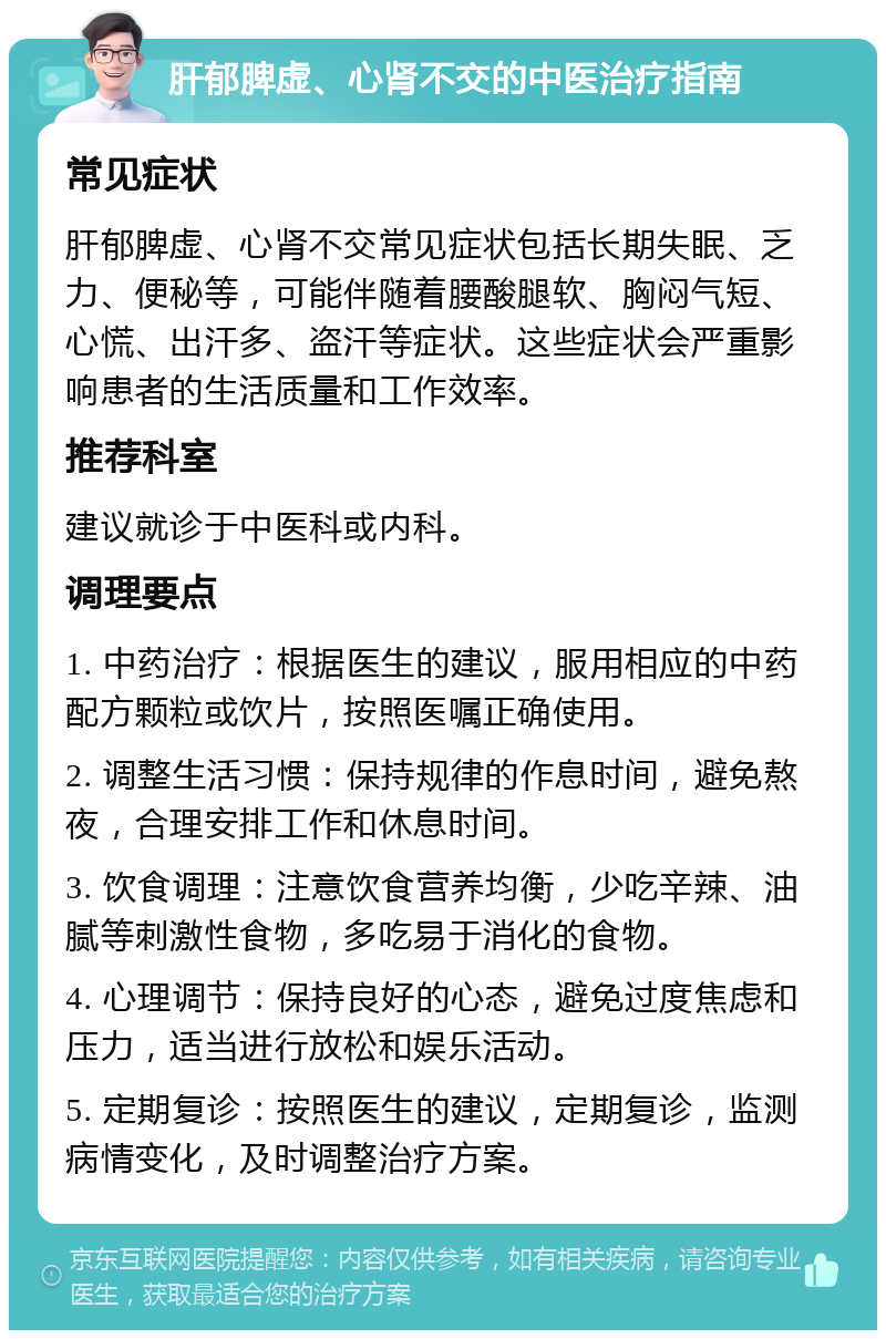 肝郁脾虚、心肾不交的中医治疗指南 常见症状 肝郁脾虚、心肾不交常见症状包括长期失眠、乏力、便秘等，可能伴随着腰酸腿软、胸闷气短、心慌、出汗多、盗汗等症状。这些症状会严重影响患者的生活质量和工作效率。 推荐科室 建议就诊于中医科或内科。 调理要点 1. 中药治疗：根据医生的建议，服用相应的中药配方颗粒或饮片，按照医嘱正确使用。 2. 调整生活习惯：保持规律的作息时间，避免熬夜，合理安排工作和休息时间。 3. 饮食调理：注意饮食营养均衡，少吃辛辣、油腻等刺激性食物，多吃易于消化的食物。 4. 心理调节：保持良好的心态，避免过度焦虑和压力，适当进行放松和娱乐活动。 5. 定期复诊：按照医生的建议，定期复诊，监测病情变化，及时调整治疗方案。