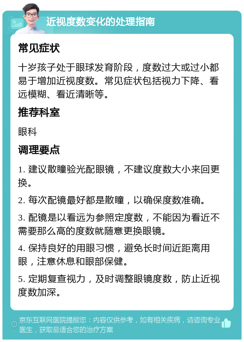 近视度数变化的处理指南 常见症状 十岁孩子处于眼球发育阶段，度数过大或过小都易于增加近视度数。常见症状包括视力下降、看远模糊、看近清晰等。 推荐科室 眼科 调理要点 1. 建议散瞳验光配眼镜，不建议度数大小来回更换。 2. 每次配镜最好都是散瞳，以确保度数准确。 3. 配镜是以看远为参照定度数，不能因为看近不需要那么高的度数就随意更换眼镜。 4. 保持良好的用眼习惯，避免长时间近距离用眼，注意休息和眼部保健。 5. 定期复查视力，及时调整眼镜度数，防止近视度数加深。