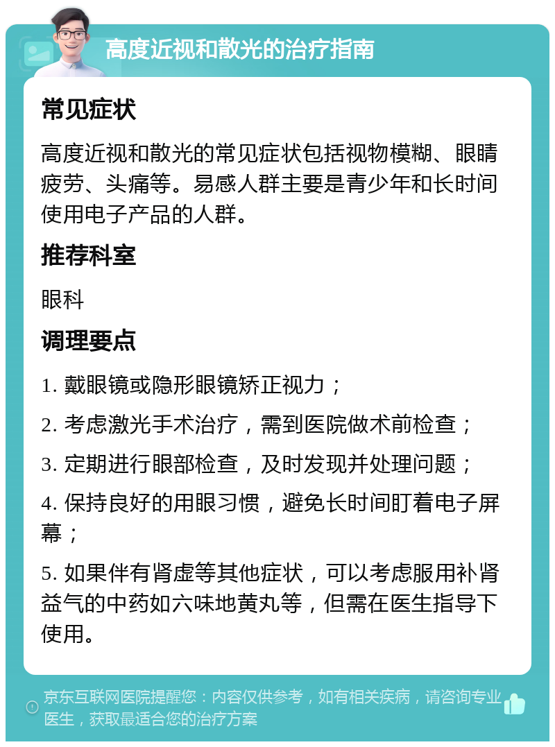 高度近视和散光的治疗指南 常见症状 高度近视和散光的常见症状包括视物模糊、眼睛疲劳、头痛等。易感人群主要是青少年和长时间使用电子产品的人群。 推荐科室 眼科 调理要点 1. 戴眼镜或隐形眼镜矫正视力； 2. 考虑激光手术治疗，需到医院做术前检查； 3. 定期进行眼部检查，及时发现并处理问题； 4. 保持良好的用眼习惯，避免长时间盯着电子屏幕； 5. 如果伴有肾虚等其他症状，可以考虑服用补肾益气的中药如六味地黄丸等，但需在医生指导下使用。