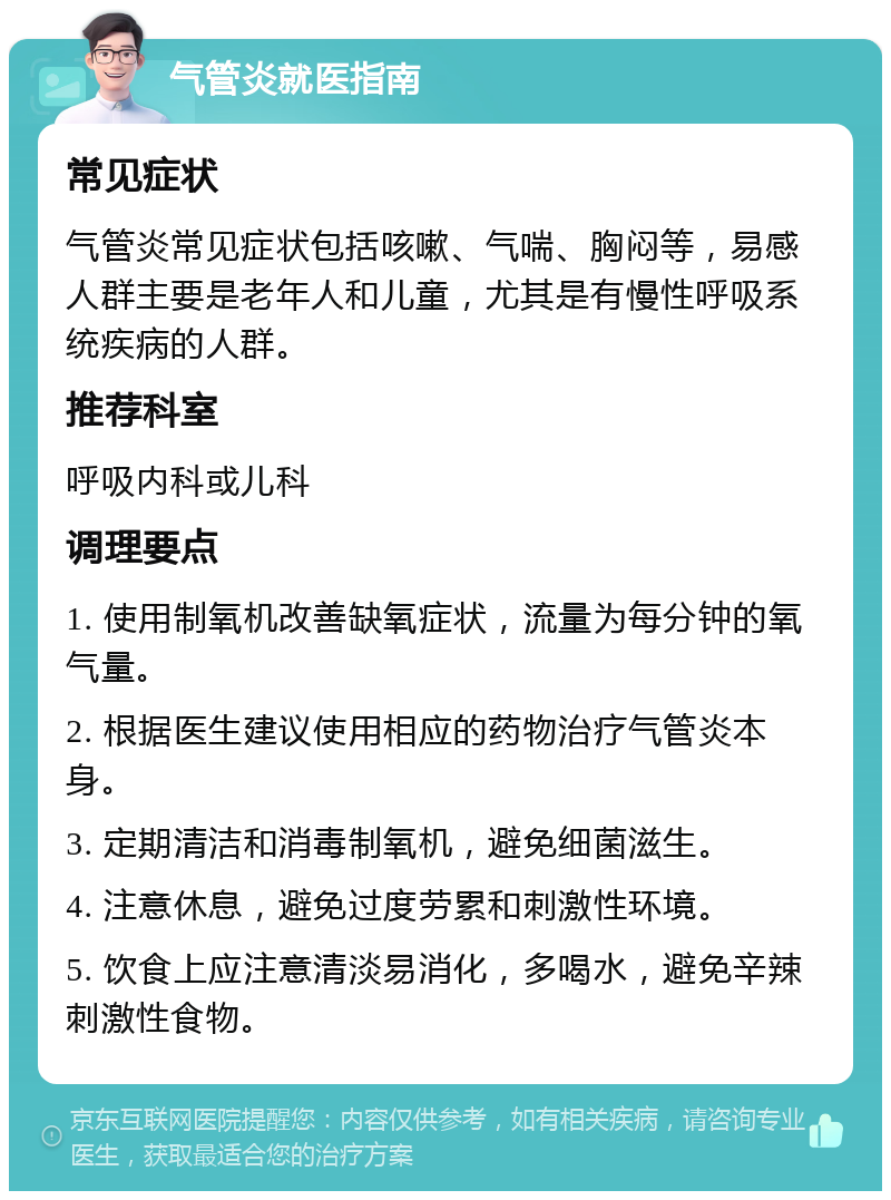 气管炎就医指南 常见症状 气管炎常见症状包括咳嗽、气喘、胸闷等，易感人群主要是老年人和儿童，尤其是有慢性呼吸系统疾病的人群。 推荐科室 呼吸内科或儿科 调理要点 1. 使用制氧机改善缺氧症状，流量为每分钟的氧气量。 2. 根据医生建议使用相应的药物治疗气管炎本身。 3. 定期清洁和消毒制氧机，避免细菌滋生。 4. 注意休息，避免过度劳累和刺激性环境。 5. 饮食上应注意清淡易消化，多喝水，避免辛辣刺激性食物。