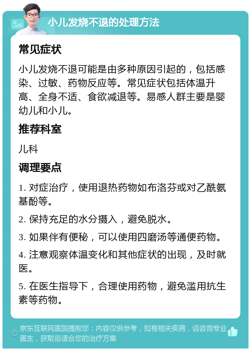 小儿发烧不退的处理方法 常见症状 小儿发烧不退可能是由多种原因引起的，包括感染、过敏、药物反应等。常见症状包括体温升高、全身不适、食欲减退等。易感人群主要是婴幼儿和小儿。 推荐科室 儿科 调理要点 1. 对症治疗，使用退热药物如布洛芬或对乙酰氨基酚等。 2. 保持充足的水分摄入，避免脱水。 3. 如果伴有便秘，可以使用四磨汤等通便药物。 4. 注意观察体温变化和其他症状的出现，及时就医。 5. 在医生指导下，合理使用药物，避免滥用抗生素等药物。