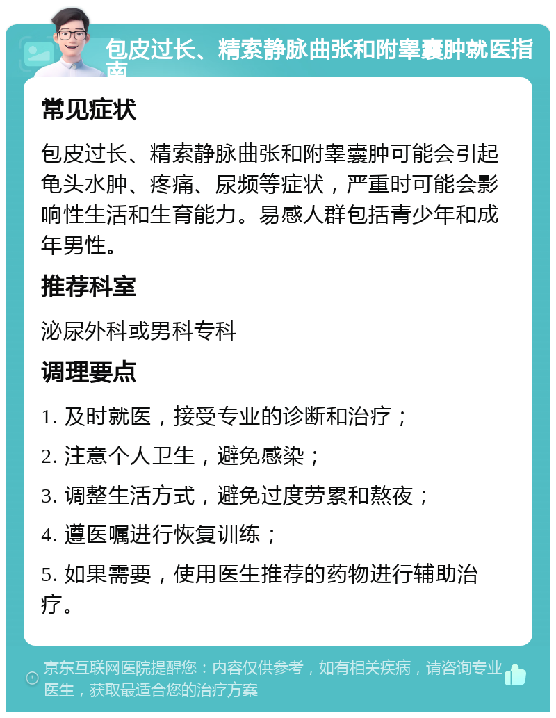 包皮过长、精索静脉曲张和附睾囊肿就医指南 常见症状 包皮过长、精索静脉曲张和附睾囊肿可能会引起龟头水肿、疼痛、尿频等症状，严重时可能会影响性生活和生育能力。易感人群包括青少年和成年男性。 推荐科室 泌尿外科或男科专科 调理要点 1. 及时就医，接受专业的诊断和治疗； 2. 注意个人卫生，避免感染； 3. 调整生活方式，避免过度劳累和熬夜； 4. 遵医嘱进行恢复训练； 5. 如果需要，使用医生推荐的药物进行辅助治疗。