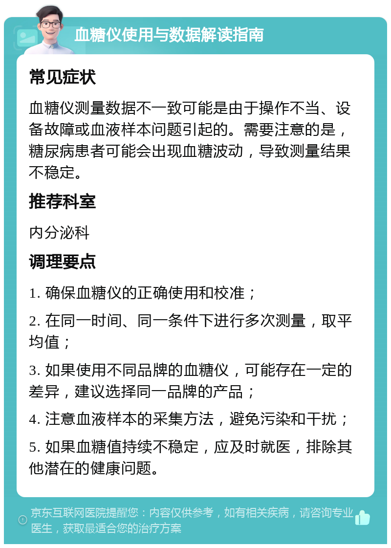 血糖仪使用与数据解读指南 常见症状 血糖仪测量数据不一致可能是由于操作不当、设备故障或血液样本问题引起的。需要注意的是，糖尿病患者可能会出现血糖波动，导致测量结果不稳定。 推荐科室 内分泌科 调理要点 1. 确保血糖仪的正确使用和校准； 2. 在同一时间、同一条件下进行多次测量，取平均值； 3. 如果使用不同品牌的血糖仪，可能存在一定的差异，建议选择同一品牌的产品； 4. 注意血液样本的采集方法，避免污染和干扰； 5. 如果血糖值持续不稳定，应及时就医，排除其他潜在的健康问题。