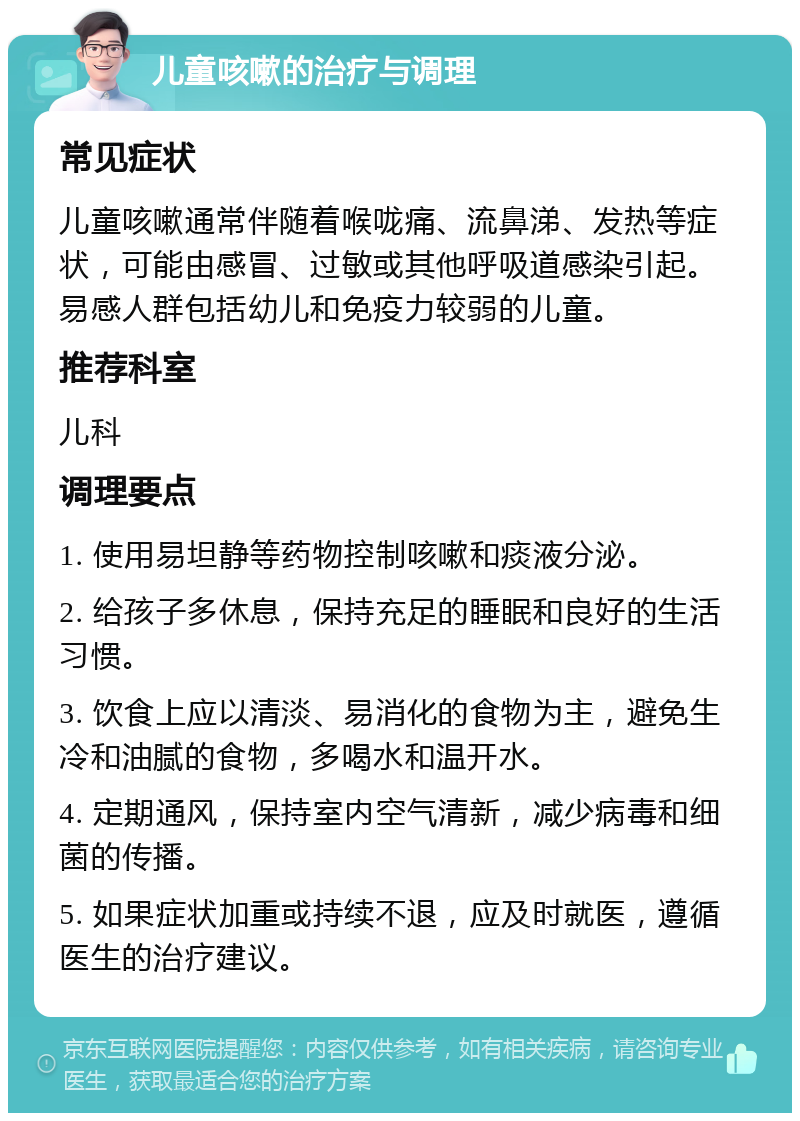 儿童咳嗽的治疗与调理 常见症状 儿童咳嗽通常伴随着喉咙痛、流鼻涕、发热等症状，可能由感冒、过敏或其他呼吸道感染引起。易感人群包括幼儿和免疫力较弱的儿童。 推荐科室 儿科 调理要点 1. 使用易坦静等药物控制咳嗽和痰液分泌。 2. 给孩子多休息，保持充足的睡眠和良好的生活习惯。 3. 饮食上应以清淡、易消化的食物为主，避免生冷和油腻的食物，多喝水和温开水。 4. 定期通风，保持室内空气清新，减少病毒和细菌的传播。 5. 如果症状加重或持续不退，应及时就医，遵循医生的治疗建议。