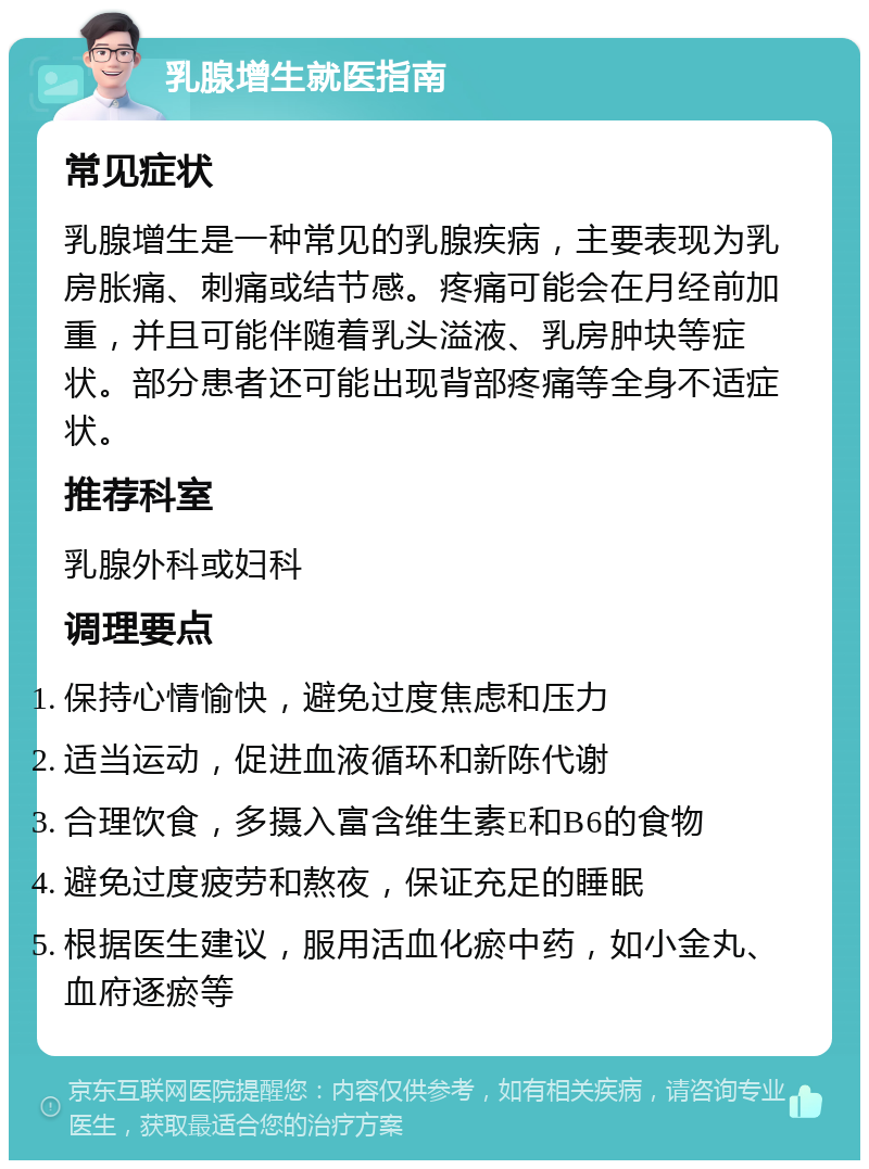 乳腺增生就医指南 常见症状 乳腺增生是一种常见的乳腺疾病，主要表现为乳房胀痛、刺痛或结节感。疼痛可能会在月经前加重，并且可能伴随着乳头溢液、乳房肿块等症状。部分患者还可能出现背部疼痛等全身不适症状。 推荐科室 乳腺外科或妇科 调理要点 保持心情愉快，避免过度焦虑和压力 适当运动，促进血液循环和新陈代谢 合理饮食，多摄入富含维生素E和B6的食物 避免过度疲劳和熬夜，保证充足的睡眠 根据医生建议，服用活血化瘀中药，如小金丸、血府逐瘀等