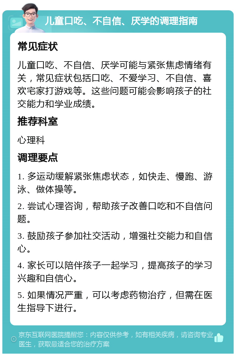 儿童口吃、不自信、厌学的调理指南 常见症状 儿童口吃、不自信、厌学可能与紧张焦虑情绪有关，常见症状包括口吃、不爱学习、不自信、喜欢宅家打游戏等。这些问题可能会影响孩子的社交能力和学业成绩。 推荐科室 心理科 调理要点 1. 多运动缓解紧张焦虑状态，如快走、慢跑、游泳、做体操等。 2. 尝试心理咨询，帮助孩子改善口吃和不自信问题。 3. 鼓励孩子参加社交活动，增强社交能力和自信心。 4. 家长可以陪伴孩子一起学习，提高孩子的学习兴趣和自信心。 5. 如果情况严重，可以考虑药物治疗，但需在医生指导下进行。