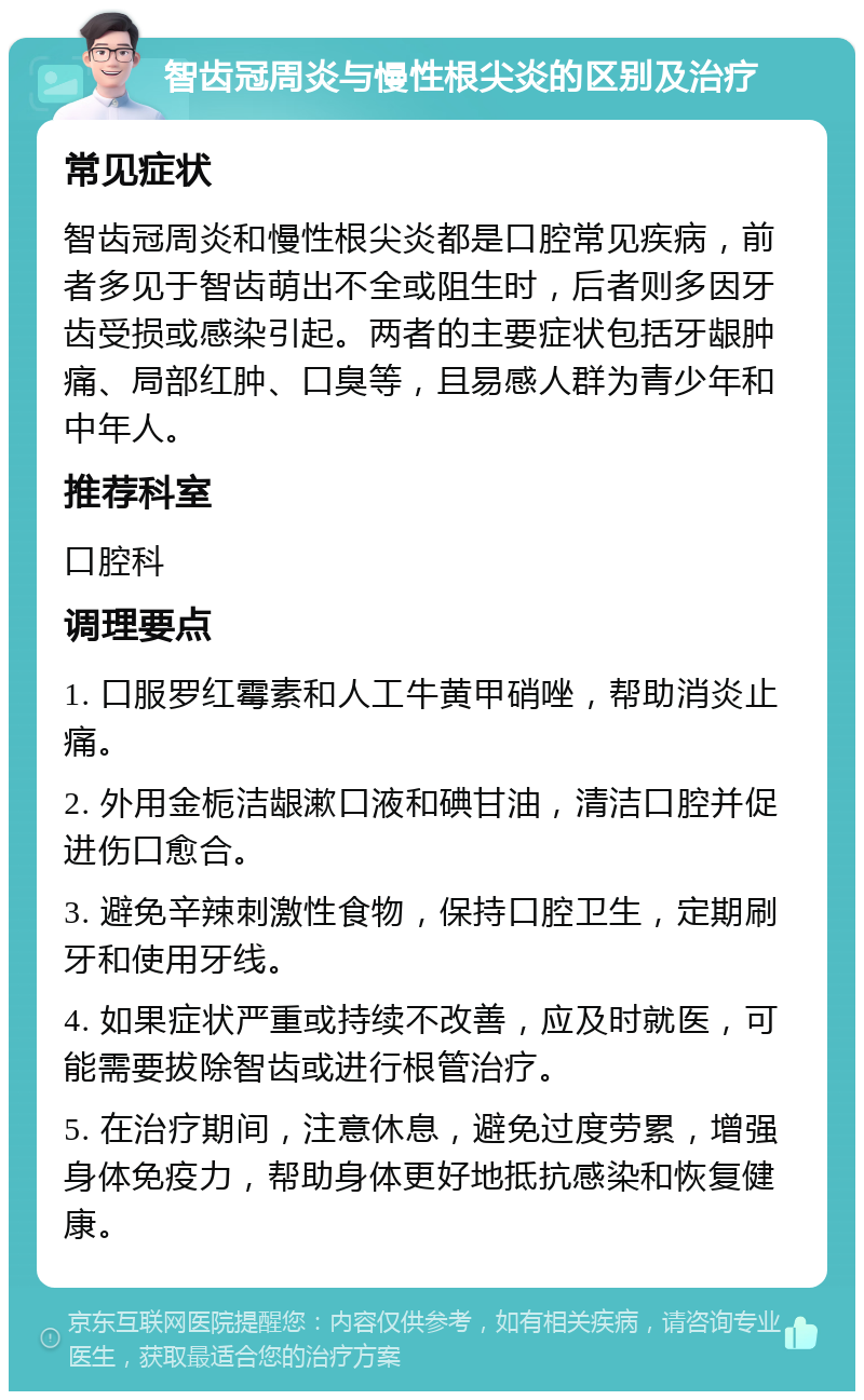 智齿冠周炎与慢性根尖炎的区别及治疗 常见症状 智齿冠周炎和慢性根尖炎都是口腔常见疾病，前者多见于智齿萌出不全或阻生时，后者则多因牙齿受损或感染引起。两者的主要症状包括牙龈肿痛、局部红肿、口臭等，且易感人群为青少年和中年人。 推荐科室 口腔科 调理要点 1. 口服罗红霉素和人工牛黄甲硝唑，帮助消炎止痛。 2. 外用金栀洁龈漱口液和碘甘油，清洁口腔并促进伤口愈合。 3. 避免辛辣刺激性食物，保持口腔卫生，定期刷牙和使用牙线。 4. 如果症状严重或持续不改善，应及时就医，可能需要拔除智齿或进行根管治疗。 5. 在治疗期间，注意休息，避免过度劳累，增强身体免疫力，帮助身体更好地抵抗感染和恢复健康。