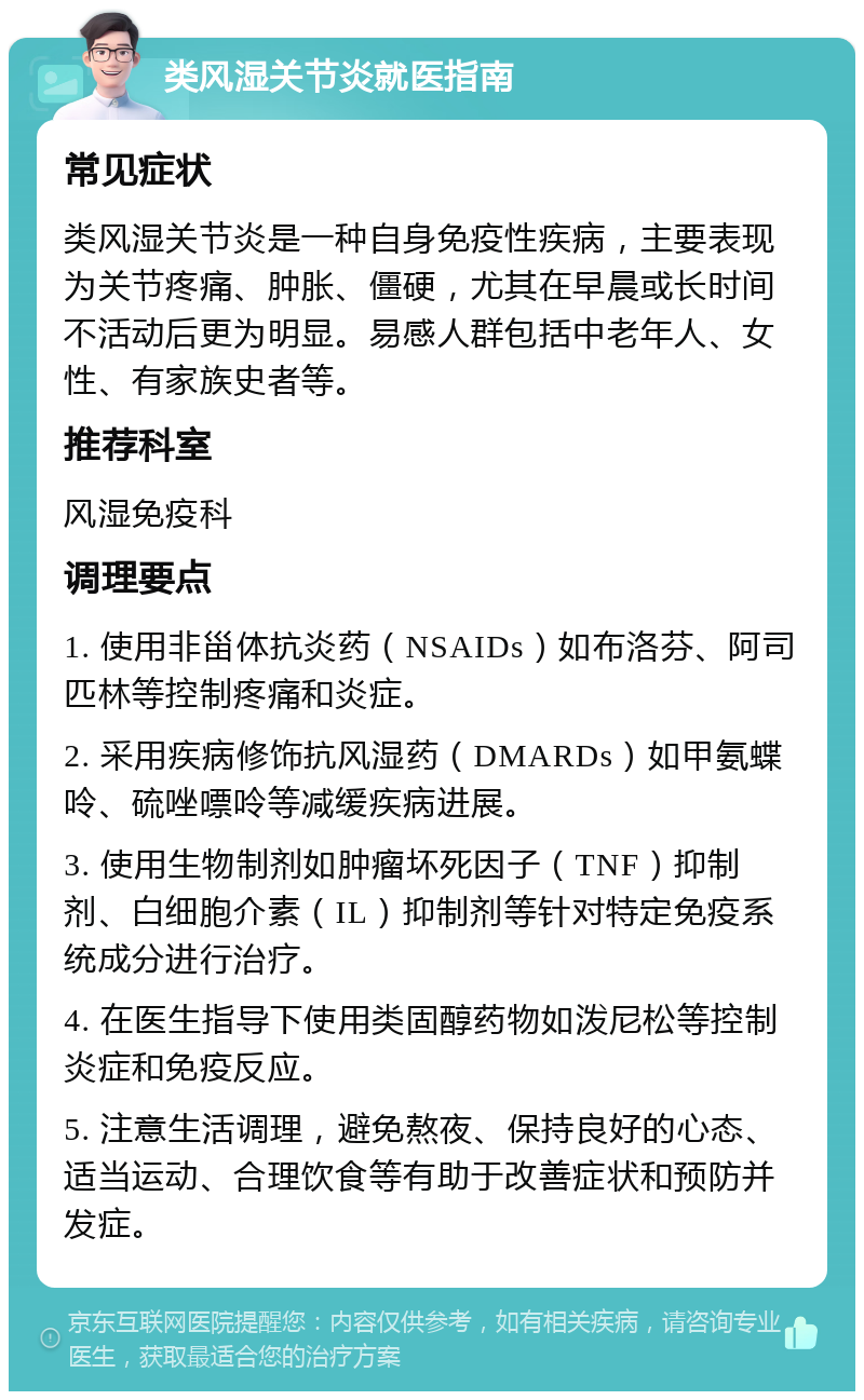 类风湿关节炎就医指南 常见症状 类风湿关节炎是一种自身免疫性疾病，主要表现为关节疼痛、肿胀、僵硬，尤其在早晨或长时间不活动后更为明显。易感人群包括中老年人、女性、有家族史者等。 推荐科室 风湿免疫科 调理要点 1. 使用非甾体抗炎药（NSAIDs）如布洛芬、阿司匹林等控制疼痛和炎症。 2. 采用疾病修饰抗风湿药（DMARDs）如甲氨蝶呤、硫唑嘌呤等减缓疾病进展。 3. 使用生物制剂如肿瘤坏死因子（TNF）抑制剂、白细胞介素（IL）抑制剂等针对特定免疫系统成分进行治疗。 4. 在医生指导下使用类固醇药物如泼尼松等控制炎症和免疫反应。 5. 注意生活调理，避免熬夜、保持良好的心态、适当运动、合理饮食等有助于改善症状和预防并发症。