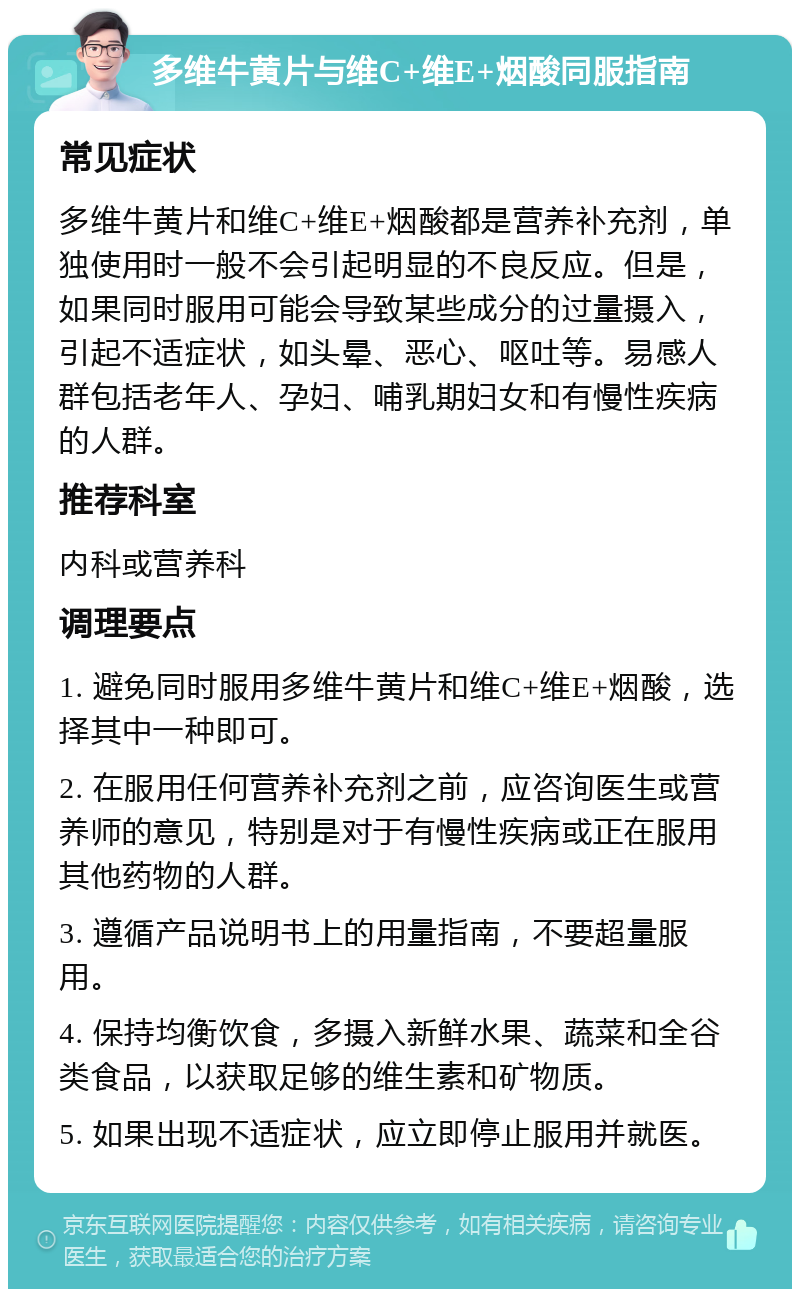 多维牛黄片与维C+维E+烟酸同服指南 常见症状 多维牛黄片和维C+维E+烟酸都是营养补充剂，单独使用时一般不会引起明显的不良反应。但是，如果同时服用可能会导致某些成分的过量摄入，引起不适症状，如头晕、恶心、呕吐等。易感人群包括老年人、孕妇、哺乳期妇女和有慢性疾病的人群。 推荐科室 内科或营养科 调理要点 1. 避免同时服用多维牛黄片和维C+维E+烟酸，选择其中一种即可。 2. 在服用任何营养补充剂之前，应咨询医生或营养师的意见，特别是对于有慢性疾病或正在服用其他药物的人群。 3. 遵循产品说明书上的用量指南，不要超量服用。 4. 保持均衡饮食，多摄入新鲜水果、蔬菜和全谷类食品，以获取足够的维生素和矿物质。 5. 如果出现不适症状，应立即停止服用并就医。