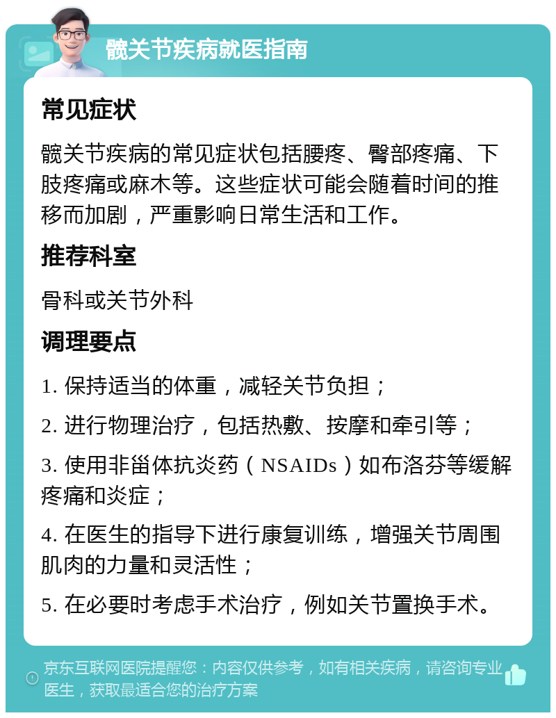 髋关节疾病就医指南 常见症状 髋关节疾病的常见症状包括腰疼、臀部疼痛、下肢疼痛或麻木等。这些症状可能会随着时间的推移而加剧，严重影响日常生活和工作。 推荐科室 骨科或关节外科 调理要点 1. 保持适当的体重，减轻关节负担； 2. 进行物理治疗，包括热敷、按摩和牵引等； 3. 使用非甾体抗炎药（NSAIDs）如布洛芬等缓解疼痛和炎症； 4. 在医生的指导下进行康复训练，增强关节周围肌肉的力量和灵活性； 5. 在必要时考虑手术治疗，例如关节置换手术。