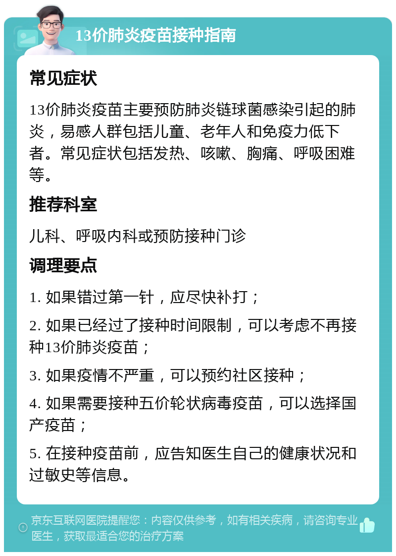 13价肺炎疫苗接种指南 常见症状 13价肺炎疫苗主要预防肺炎链球菌感染引起的肺炎，易感人群包括儿童、老年人和免疫力低下者。常见症状包括发热、咳嗽、胸痛、呼吸困难等。 推荐科室 儿科、呼吸内科或预防接种门诊 调理要点 1. 如果错过第一针，应尽快补打； 2. 如果已经过了接种时间限制，可以考虑不再接种13价肺炎疫苗； 3. 如果疫情不严重，可以预约社区接种； 4. 如果需要接种五价轮状病毒疫苗，可以选择国产疫苗； 5. 在接种疫苗前，应告知医生自己的健康状况和过敏史等信息。