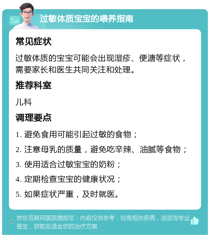 过敏体质宝宝的喂养指南 常见症状 过敏体质的宝宝可能会出现湿疹、便溏等症状，需要家长和医生共同关注和处理。 推荐科室 儿科 调理要点 1. 避免食用可能引起过敏的食物； 2. 注意母乳的质量，避免吃辛辣、油腻等食物； 3. 使用适合过敏宝宝的奶粉； 4. 定期检查宝宝的健康状况； 5. 如果症状严重，及时就医。