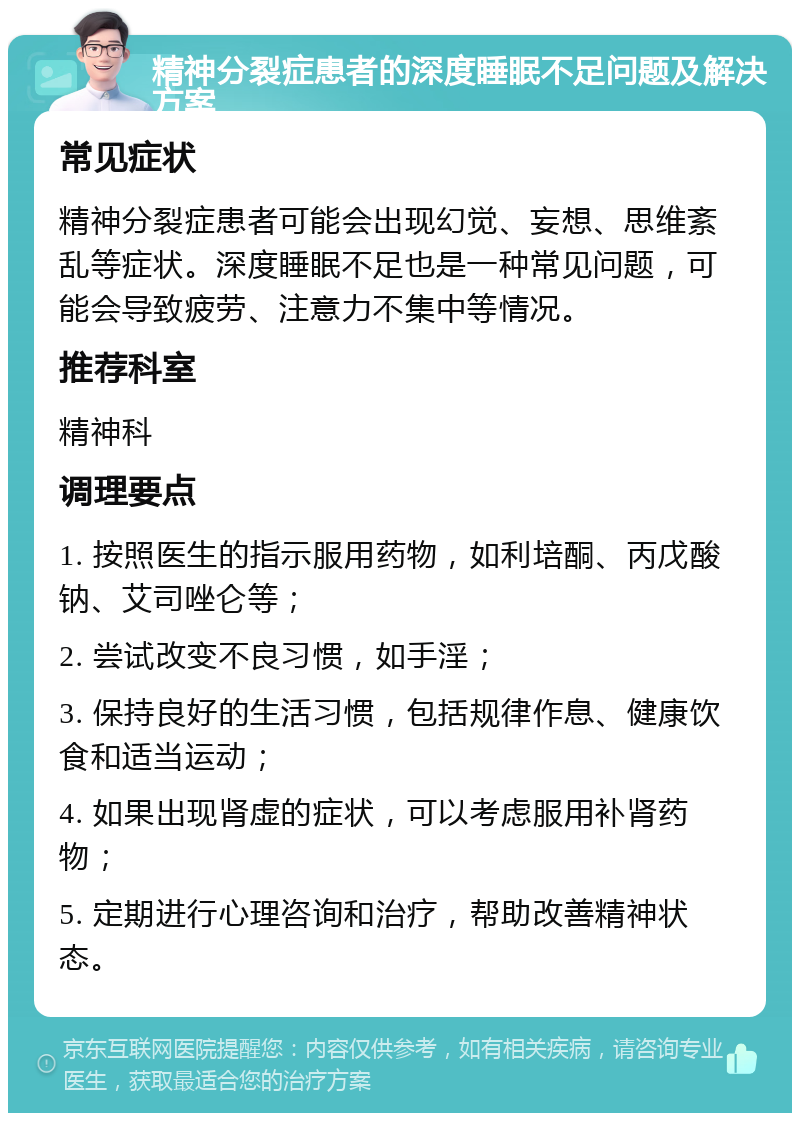 精神分裂症患者的深度睡眠不足问题及解决方案 常见症状 精神分裂症患者可能会出现幻觉、妄想、思维紊乱等症状。深度睡眠不足也是一种常见问题，可能会导致疲劳、注意力不集中等情况。 推荐科室 精神科 调理要点 1. 按照医生的指示服用药物，如利培酮、丙戊酸钠、艾司唑仑等； 2. 尝试改变不良习惯，如手淫； 3. 保持良好的生活习惯，包括规律作息、健康饮食和适当运动； 4. 如果出现肾虚的症状，可以考虑服用补肾药物； 5. 定期进行心理咨询和治疗，帮助改善精神状态。