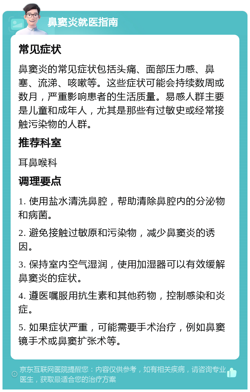 鼻窦炎就医指南 常见症状 鼻窦炎的常见症状包括头痛、面部压力感、鼻塞、流涕、咳嗽等。这些症状可能会持续数周或数月，严重影响患者的生活质量。易感人群主要是儿童和成年人，尤其是那些有过敏史或经常接触污染物的人群。 推荐科室 耳鼻喉科 调理要点 1. 使用盐水清洗鼻腔，帮助清除鼻腔内的分泌物和病菌。 2. 避免接触过敏原和污染物，减少鼻窦炎的诱因。 3. 保持室内空气湿润，使用加湿器可以有效缓解鼻窦炎的症状。 4. 遵医嘱服用抗生素和其他药物，控制感染和炎症。 5. 如果症状严重，可能需要手术治疗，例如鼻窦镜手术或鼻窦扩张术等。