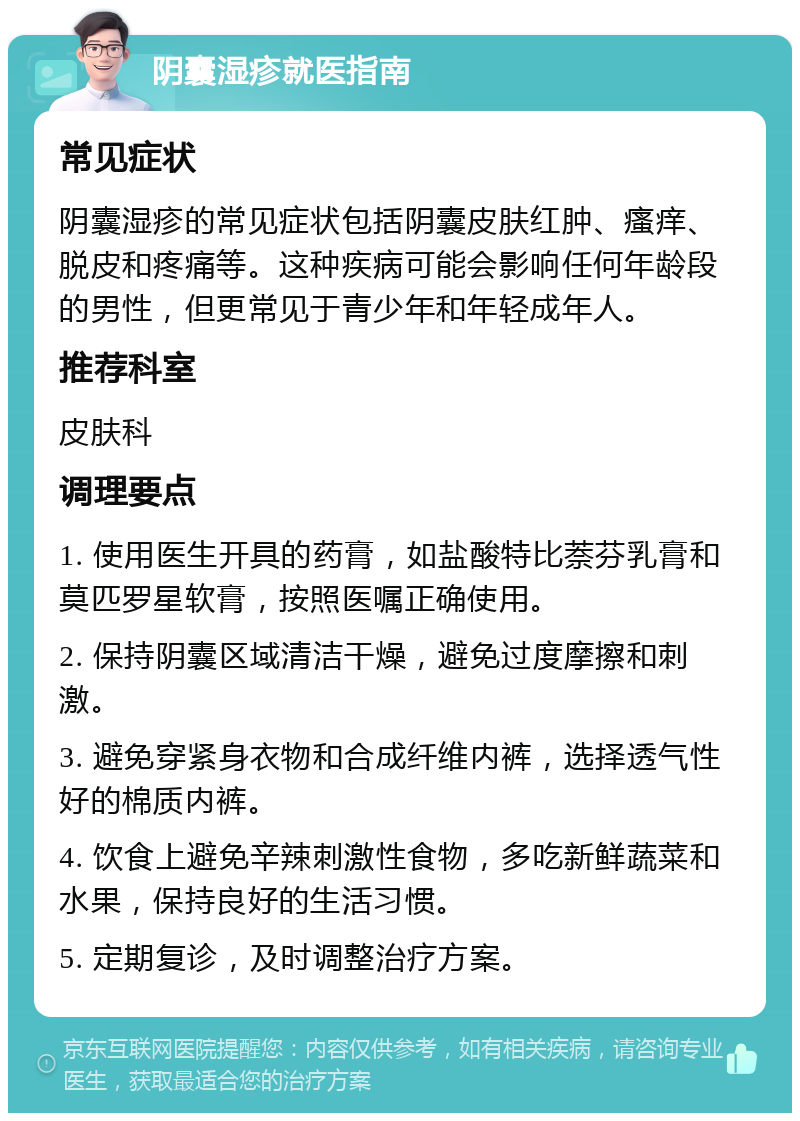 阴囊湿疹就医指南 常见症状 阴囊湿疹的常见症状包括阴囊皮肤红肿、瘙痒、脱皮和疼痛等。这种疾病可能会影响任何年龄段的男性，但更常见于青少年和年轻成年人。 推荐科室 皮肤科 调理要点 1. 使用医生开具的药膏，如盐酸特比萘芬乳膏和莫匹罗星软膏，按照医嘱正确使用。 2. 保持阴囊区域清洁干燥，避免过度摩擦和刺激。 3. 避免穿紧身衣物和合成纤维内裤，选择透气性好的棉质内裤。 4. 饮食上避免辛辣刺激性食物，多吃新鲜蔬菜和水果，保持良好的生活习惯。 5. 定期复诊，及时调整治疗方案。