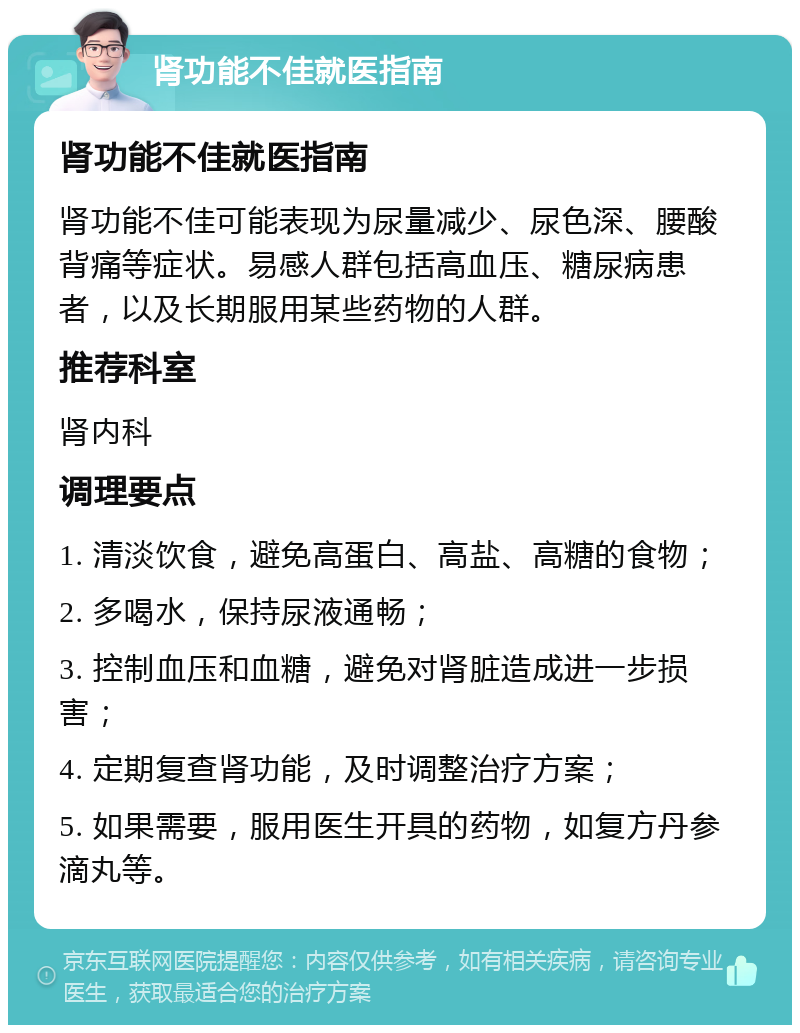 肾功能不佳就医指南 肾功能不佳就医指南 肾功能不佳可能表现为尿量减少、尿色深、腰酸背痛等症状。易感人群包括高血压、糖尿病患者，以及长期服用某些药物的人群。 推荐科室 肾内科 调理要点 1. 清淡饮食，避免高蛋白、高盐、高糖的食物； 2. 多喝水，保持尿液通畅； 3. 控制血压和血糖，避免对肾脏造成进一步损害； 4. 定期复查肾功能，及时调整治疗方案； 5. 如果需要，服用医生开具的药物，如复方丹参滴丸等。