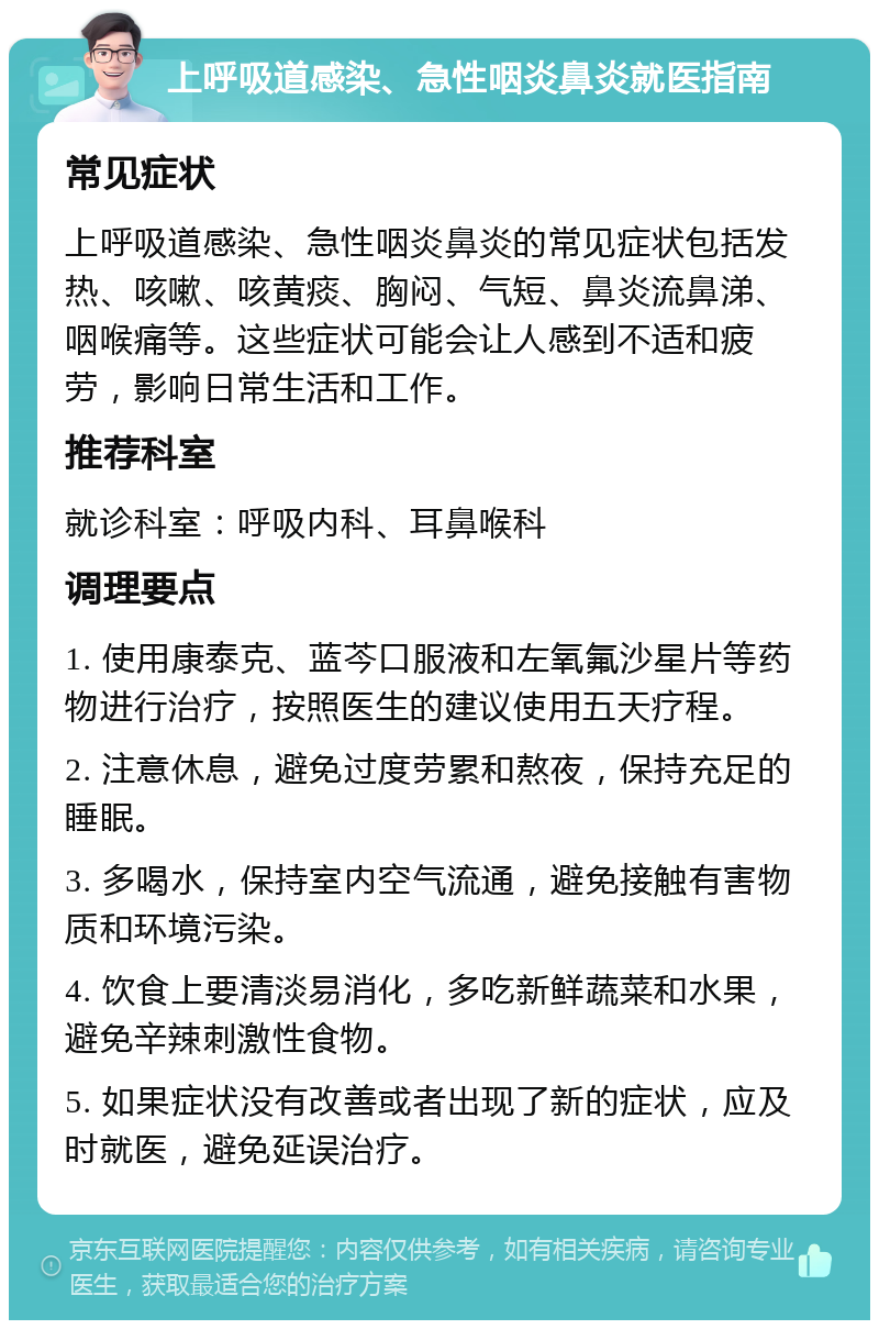 上呼吸道感染、急性咽炎鼻炎就医指南 常见症状 上呼吸道感染、急性咽炎鼻炎的常见症状包括发热、咳嗽、咳黄痰、胸闷、气短、鼻炎流鼻涕、咽喉痛等。这些症状可能会让人感到不适和疲劳，影响日常生活和工作。 推荐科室 就诊科室：呼吸内科、耳鼻喉科 调理要点 1. 使用康泰克、蓝芩口服液和左氧氟沙星片等药物进行治疗，按照医生的建议使用五天疗程。 2. 注意休息，避免过度劳累和熬夜，保持充足的睡眠。 3. 多喝水，保持室内空气流通，避免接触有害物质和环境污染。 4. 饮食上要清淡易消化，多吃新鲜蔬菜和水果，避免辛辣刺激性食物。 5. 如果症状没有改善或者出现了新的症状，应及时就医，避免延误治疗。