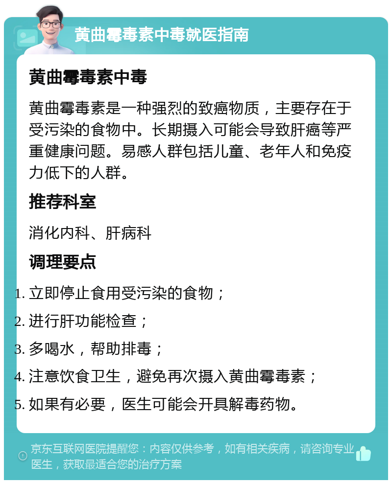 黄曲霉毒素中毒就医指南 黄曲霉毒素中毒 黄曲霉毒素是一种强烈的致癌物质，主要存在于受污染的食物中。长期摄入可能会导致肝癌等严重健康问题。易感人群包括儿童、老年人和免疫力低下的人群。 推荐科室 消化内科、肝病科 调理要点 立即停止食用受污染的食物； 进行肝功能检查； 多喝水，帮助排毒； 注意饮食卫生，避免再次摄入黄曲霉毒素； 如果有必要，医生可能会开具解毒药物。