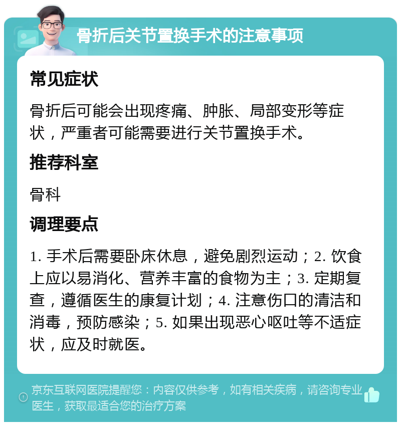 骨折后关节置换手术的注意事项 常见症状 骨折后可能会出现疼痛、肿胀、局部变形等症状，严重者可能需要进行关节置换手术。 推荐科室 骨科 调理要点 1. 手术后需要卧床休息，避免剧烈运动；2. 饮食上应以易消化、营养丰富的食物为主；3. 定期复查，遵循医生的康复计划；4. 注意伤口的清洁和消毒，预防感染；5. 如果出现恶心呕吐等不适症状，应及时就医。