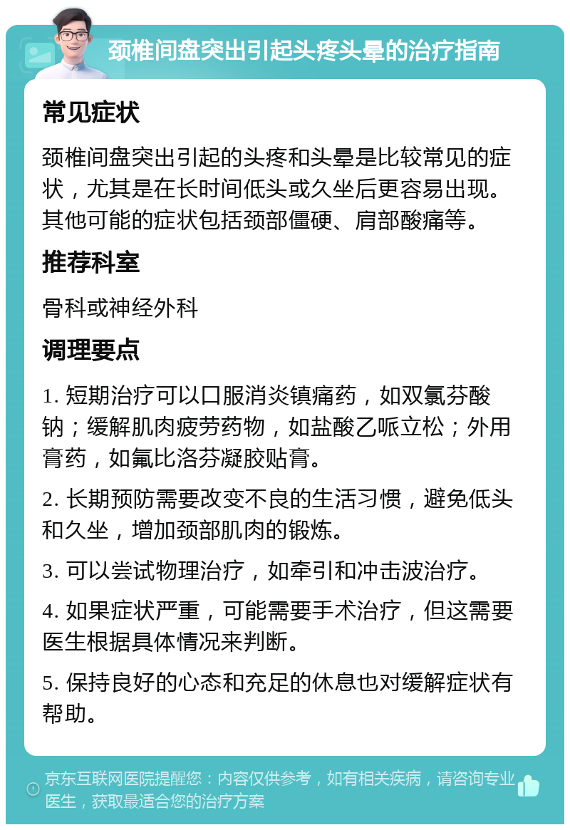 颈椎间盘突出引起头疼头晕的治疗指南 常见症状 颈椎间盘突出引起的头疼和头晕是比较常见的症状，尤其是在长时间低头或久坐后更容易出现。其他可能的症状包括颈部僵硬、肩部酸痛等。 推荐科室 骨科或神经外科 调理要点 1. 短期治疗可以口服消炎镇痛药，如双氯芬酸钠；缓解肌肉疲劳药物，如盐酸乙哌立松；外用膏药，如氟比洛芬凝胶贴膏。 2. 长期预防需要改变不良的生活习惯，避免低头和久坐，增加颈部肌肉的锻炼。 3. 可以尝试物理治疗，如牵引和冲击波治疗。 4. 如果症状严重，可能需要手术治疗，但这需要医生根据具体情况来判断。 5. 保持良好的心态和充足的休息也对缓解症状有帮助。