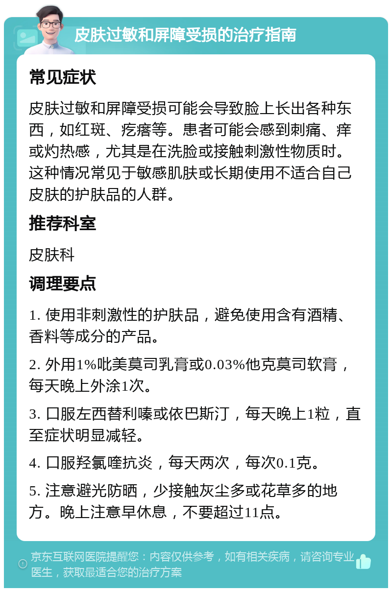 皮肤过敏和屏障受损的治疗指南 常见症状 皮肤过敏和屏障受损可能会导致脸上长出各种东西，如红斑、疙瘩等。患者可能会感到刺痛、痒或灼热感，尤其是在洗脸或接触刺激性物质时。这种情况常见于敏感肌肤或长期使用不适合自己皮肤的护肤品的人群。 推荐科室 皮肤科 调理要点 1. 使用非刺激性的护肤品，避免使用含有酒精、香料等成分的产品。 2. 外用1%吡美莫司乳膏或0.03%他克莫司软膏，每天晚上外涂1次。 3. 口服左西替利嗪或依巴斯汀，每天晚上1粒，直至症状明显减轻。 4. 口服羟氯喹抗炎，每天两次，每次0.1克。 5. 注意避光防晒，少接触灰尘多或花草多的地方。晚上注意早休息，不要超过11点。