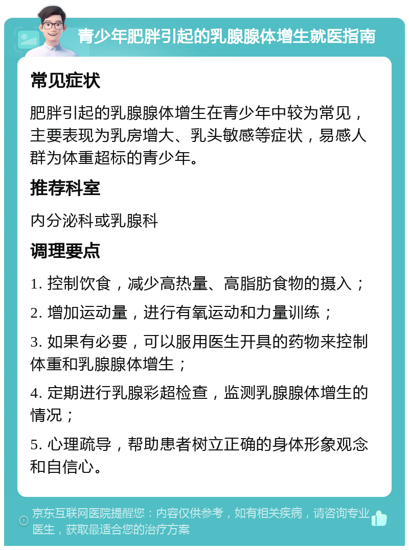 青少年肥胖引起的乳腺腺体增生就医指南 常见症状 肥胖引起的乳腺腺体增生在青少年中较为常见，主要表现为乳房增大、乳头敏感等症状，易感人群为体重超标的青少年。 推荐科室 内分泌科或乳腺科 调理要点 1. 控制饮食，减少高热量、高脂肪食物的摄入； 2. 增加运动量，进行有氧运动和力量训练； 3. 如果有必要，可以服用医生开具的药物来控制体重和乳腺腺体增生； 4. 定期进行乳腺彩超检查，监测乳腺腺体增生的情况； 5. 心理疏导，帮助患者树立正确的身体形象观念和自信心。