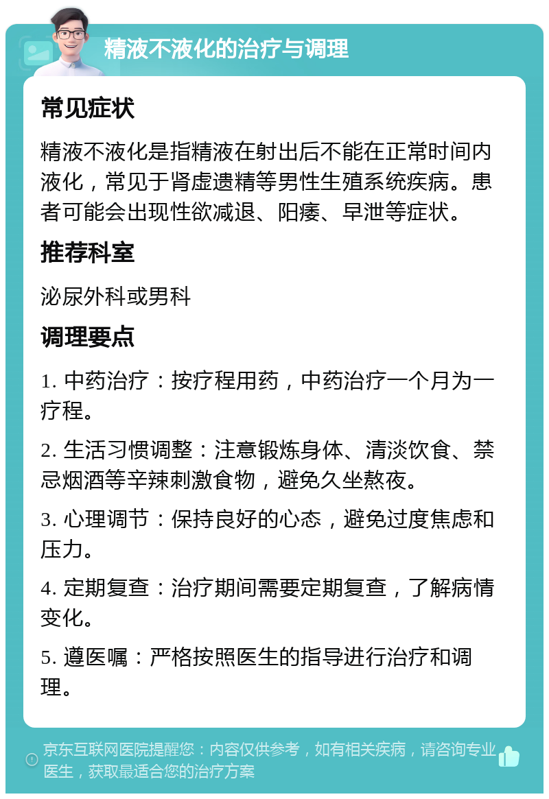 精液不液化的治疗与调理 常见症状 精液不液化是指精液在射出后不能在正常时间内液化，常见于肾虚遗精等男性生殖系统疾病。患者可能会出现性欲减退、阳痿、早泄等症状。 推荐科室 泌尿外科或男科 调理要点 1. 中药治疗：按疗程用药，中药治疗一个月为一疗程。 2. 生活习惯调整：注意锻炼身体、清淡饮食、禁忌烟酒等辛辣刺激食物，避免久坐熬夜。 3. 心理调节：保持良好的心态，避免过度焦虑和压力。 4. 定期复查：治疗期间需要定期复查，了解病情变化。 5. 遵医嘱：严格按照医生的指导进行治疗和调理。