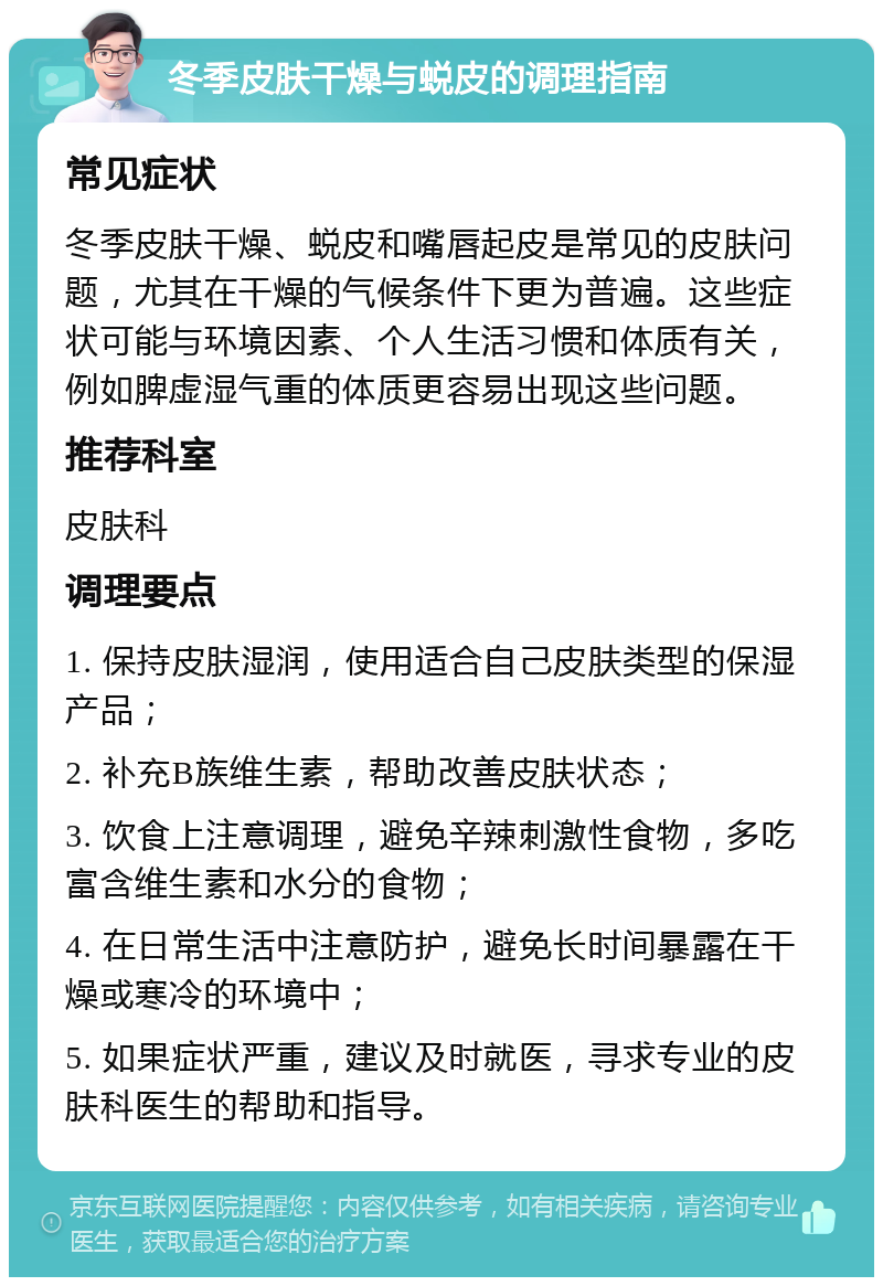 冬季皮肤干燥与蜕皮的调理指南 常见症状 冬季皮肤干燥、蜕皮和嘴唇起皮是常见的皮肤问题，尤其在干燥的气候条件下更为普遍。这些症状可能与环境因素、个人生活习惯和体质有关，例如脾虚湿气重的体质更容易出现这些问题。 推荐科室 皮肤科 调理要点 1. 保持皮肤湿润，使用适合自己皮肤类型的保湿产品； 2. 补充B族维生素，帮助改善皮肤状态； 3. 饮食上注意调理，避免辛辣刺激性食物，多吃富含维生素和水分的食物； 4. 在日常生活中注意防护，避免长时间暴露在干燥或寒冷的环境中； 5. 如果症状严重，建议及时就医，寻求专业的皮肤科医生的帮助和指导。