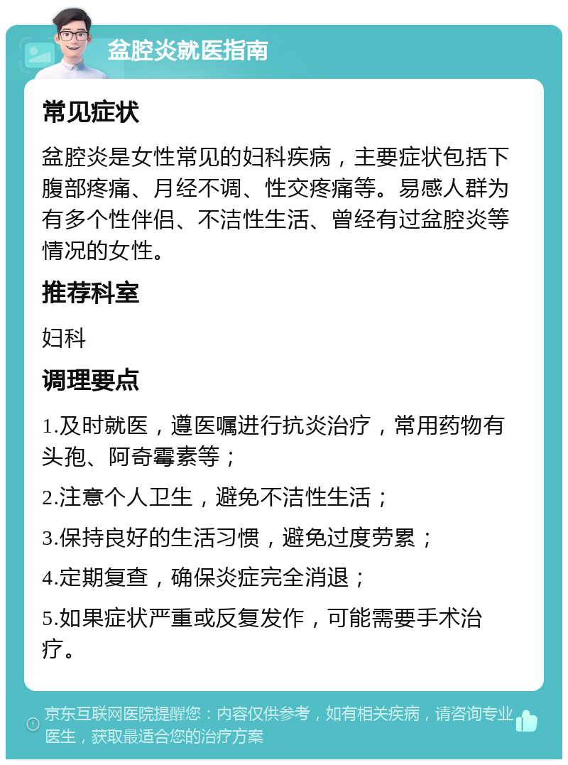 盆腔炎就医指南 常见症状 盆腔炎是女性常见的妇科疾病，主要症状包括下腹部疼痛、月经不调、性交疼痛等。易感人群为有多个性伴侣、不洁性生活、曾经有过盆腔炎等情况的女性。 推荐科室 妇科 调理要点 1.及时就医，遵医嘱进行抗炎治疗，常用药物有头孢、阿奇霉素等； 2.注意个人卫生，避免不洁性生活； 3.保持良好的生活习惯，避免过度劳累； 4.定期复查，确保炎症完全消退； 5.如果症状严重或反复发作，可能需要手术治疗。