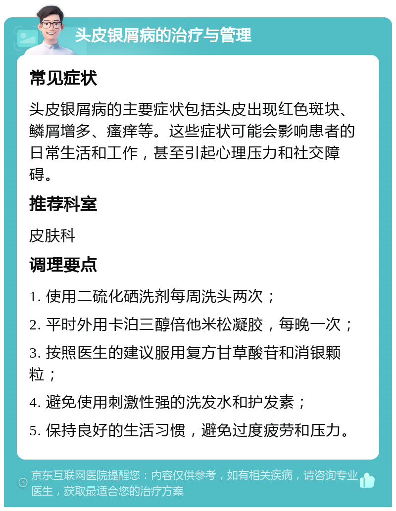 头皮银屑病的治疗与管理 常见症状 头皮银屑病的主要症状包括头皮出现红色斑块、鳞屑增多、瘙痒等。这些症状可能会影响患者的日常生活和工作，甚至引起心理压力和社交障碍。 推荐科室 皮肤科 调理要点 1. 使用二硫化硒洗剂每周洗头两次； 2. 平时外用卡泊三醇倍他米松凝胶，每晚一次； 3. 按照医生的建议服用复方甘草酸苷和消银颗粒； 4. 避免使用刺激性强的洗发水和护发素； 5. 保持良好的生活习惯，避免过度疲劳和压力。