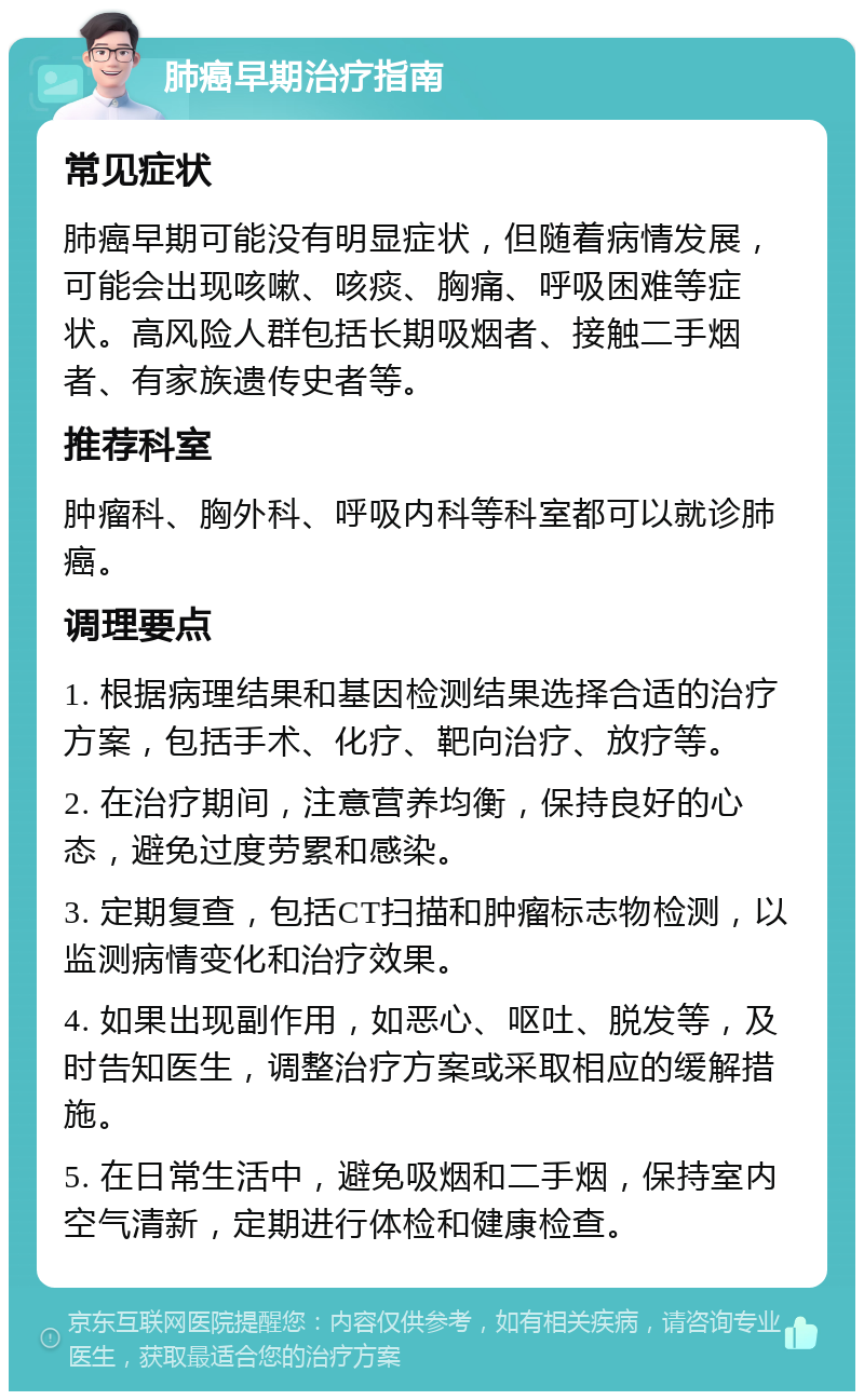 肺癌早期治疗指南 常见症状 肺癌早期可能没有明显症状，但随着病情发展，可能会出现咳嗽、咳痰、胸痛、呼吸困难等症状。高风险人群包括长期吸烟者、接触二手烟者、有家族遗传史者等。 推荐科室 肿瘤科、胸外科、呼吸内科等科室都可以就诊肺癌。 调理要点 1. 根据病理结果和基因检测结果选择合适的治疗方案，包括手术、化疗、靶向治疗、放疗等。 2. 在治疗期间，注意营养均衡，保持良好的心态，避免过度劳累和感染。 3. 定期复查，包括CT扫描和肿瘤标志物检测，以监测病情变化和治疗效果。 4. 如果出现副作用，如恶心、呕吐、脱发等，及时告知医生，调整治疗方案或采取相应的缓解措施。 5. 在日常生活中，避免吸烟和二手烟，保持室内空气清新，定期进行体检和健康检查。