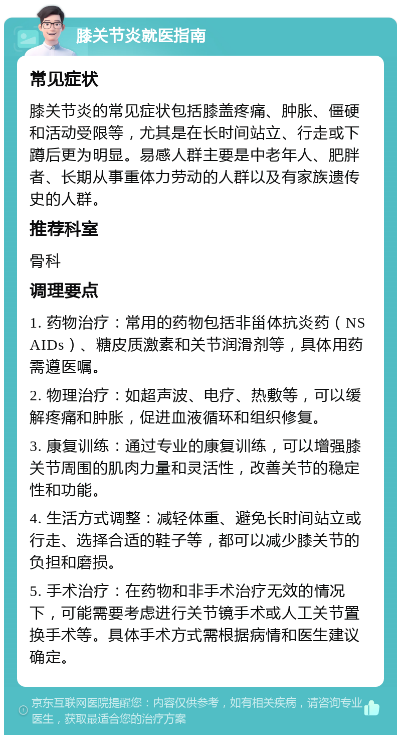 膝关节炎就医指南 常见症状 膝关节炎的常见症状包括膝盖疼痛、肿胀、僵硬和活动受限等，尤其是在长时间站立、行走或下蹲后更为明显。易感人群主要是中老年人、肥胖者、长期从事重体力劳动的人群以及有家族遗传史的人群。 推荐科室 骨科 调理要点 1. 药物治疗：常用的药物包括非甾体抗炎药（NSAIDs）、糖皮质激素和关节润滑剂等，具体用药需遵医嘱。 2. 物理治疗：如超声波、电疗、热敷等，可以缓解疼痛和肿胀，促进血液循环和组织修复。 3. 康复训练：通过专业的康复训练，可以增强膝关节周围的肌肉力量和灵活性，改善关节的稳定性和功能。 4. 生活方式调整：减轻体重、避免长时间站立或行走、选择合适的鞋子等，都可以减少膝关节的负担和磨损。 5. 手术治疗：在药物和非手术治疗无效的情况下，可能需要考虑进行关节镜手术或人工关节置换手术等。具体手术方式需根据病情和医生建议确定。