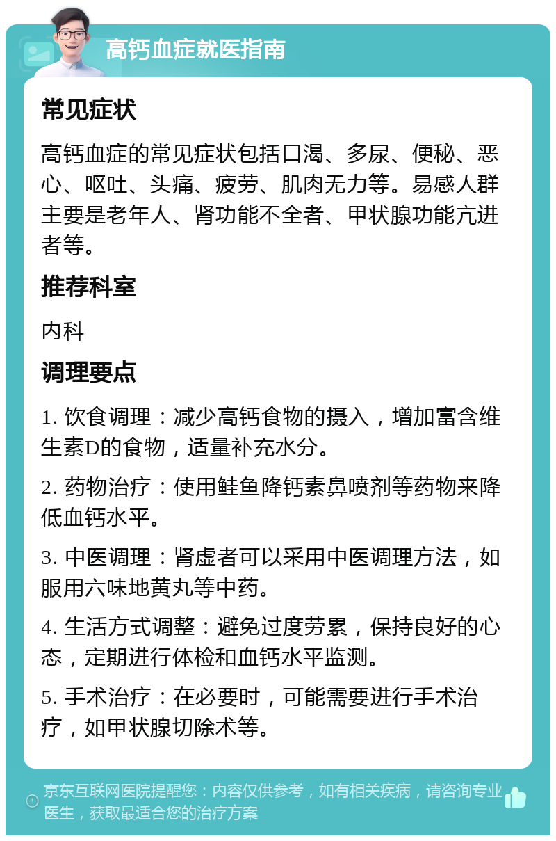 高钙血症就医指南 常见症状 高钙血症的常见症状包括口渴、多尿、便秘、恶心、呕吐、头痛、疲劳、肌肉无力等。易感人群主要是老年人、肾功能不全者、甲状腺功能亢进者等。 推荐科室 内科 调理要点 1. 饮食调理：减少高钙食物的摄入，增加富含维生素D的食物，适量补充水分。 2. 药物治疗：使用鲑鱼降钙素鼻喷剂等药物来降低血钙水平。 3. 中医调理：肾虚者可以采用中医调理方法，如服用六味地黄丸等中药。 4. 生活方式调整：避免过度劳累，保持良好的心态，定期进行体检和血钙水平监测。 5. 手术治疗：在必要时，可能需要进行手术治疗，如甲状腺切除术等。