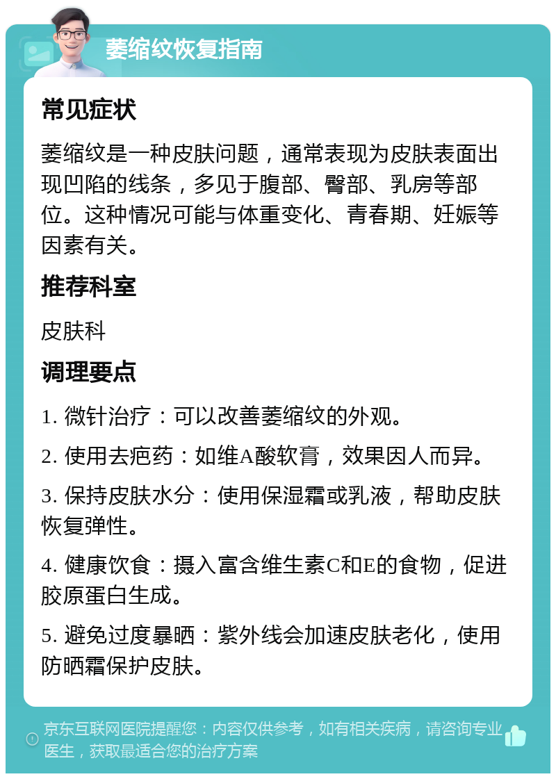 萎缩纹恢复指南 常见症状 萎缩纹是一种皮肤问题，通常表现为皮肤表面出现凹陷的线条，多见于腹部、臀部、乳房等部位。这种情况可能与体重变化、青春期、妊娠等因素有关。 推荐科室 皮肤科 调理要点 1. 微针治疗：可以改善萎缩纹的外观。 2. 使用去疤药：如维A酸软膏，效果因人而异。 3. 保持皮肤水分：使用保湿霜或乳液，帮助皮肤恢复弹性。 4. 健康饮食：摄入富含维生素C和E的食物，促进胶原蛋白生成。 5. 避免过度暴晒：紫外线会加速皮肤老化，使用防晒霜保护皮肤。