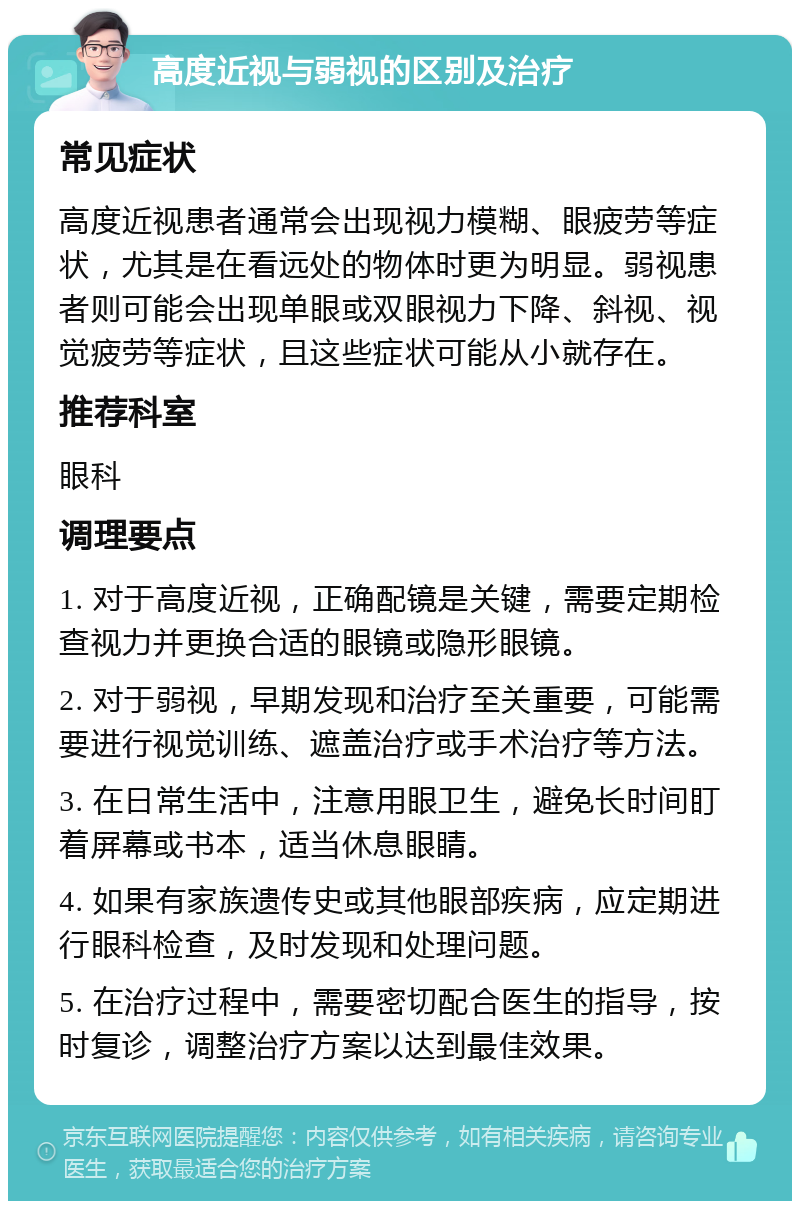 高度近视与弱视的区别及治疗 常见症状 高度近视患者通常会出现视力模糊、眼疲劳等症状，尤其是在看远处的物体时更为明显。弱视患者则可能会出现单眼或双眼视力下降、斜视、视觉疲劳等症状，且这些症状可能从小就存在。 推荐科室 眼科 调理要点 1. 对于高度近视，正确配镜是关键，需要定期检查视力并更换合适的眼镜或隐形眼镜。 2. 对于弱视，早期发现和治疗至关重要，可能需要进行视觉训练、遮盖治疗或手术治疗等方法。 3. 在日常生活中，注意用眼卫生，避免长时间盯着屏幕或书本，适当休息眼睛。 4. 如果有家族遗传史或其他眼部疾病，应定期进行眼科检查，及时发现和处理问题。 5. 在治疗过程中，需要密切配合医生的指导，按时复诊，调整治疗方案以达到最佳效果。