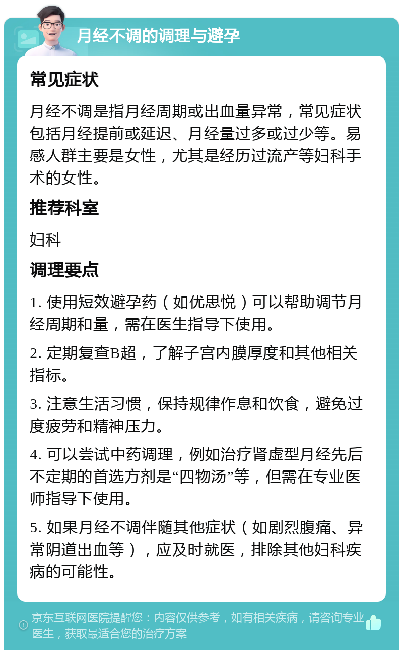 月经不调的调理与避孕 常见症状 月经不调是指月经周期或出血量异常，常见症状包括月经提前或延迟、月经量过多或过少等。易感人群主要是女性，尤其是经历过流产等妇科手术的女性。 推荐科室 妇科 调理要点 1. 使用短效避孕药（如优思悦）可以帮助调节月经周期和量，需在医生指导下使用。 2. 定期复查B超，了解子宫内膜厚度和其他相关指标。 3. 注意生活习惯，保持规律作息和饮食，避免过度疲劳和精神压力。 4. 可以尝试中药调理，例如治疗肾虚型月经先后不定期的首选方剂是“四物汤”等，但需在专业医师指导下使用。 5. 如果月经不调伴随其他症状（如剧烈腹痛、异常阴道出血等），应及时就医，排除其他妇科疾病的可能性。