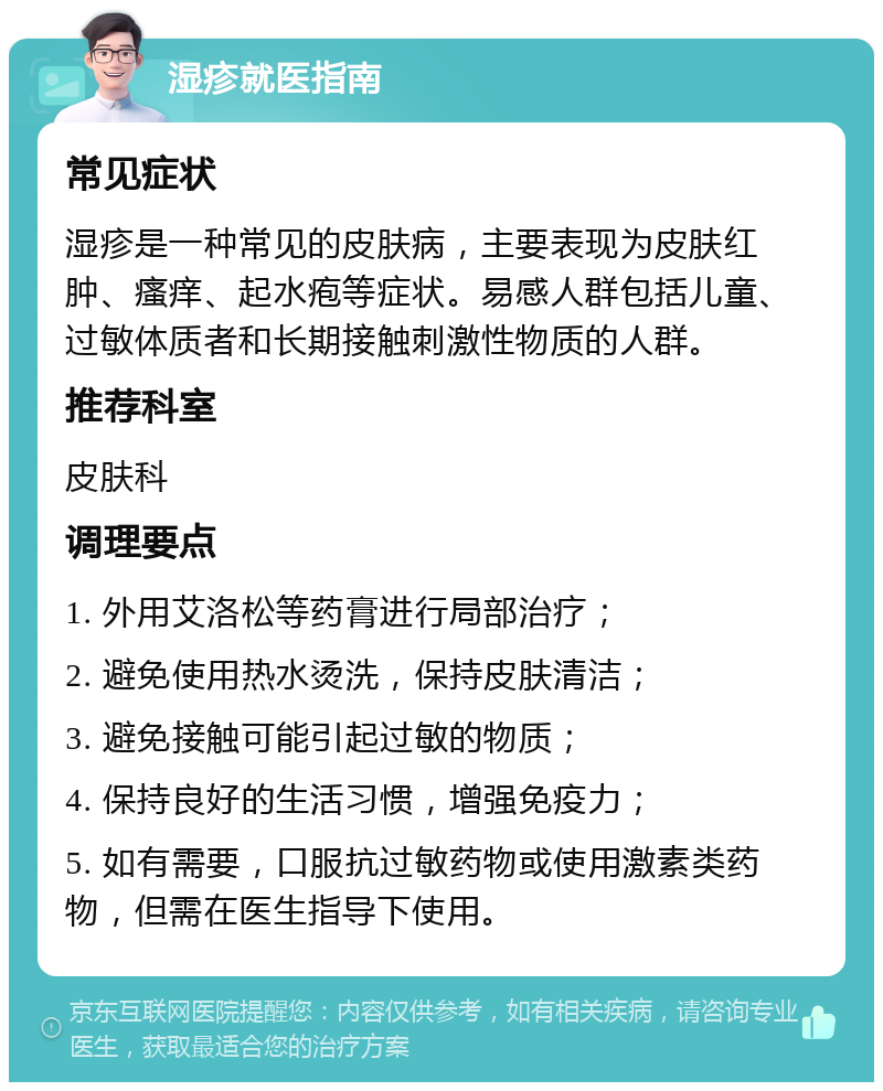 湿疹就医指南 常见症状 湿疹是一种常见的皮肤病，主要表现为皮肤红肿、瘙痒、起水疱等症状。易感人群包括儿童、过敏体质者和长期接触刺激性物质的人群。 推荐科室 皮肤科 调理要点 1. 外用艾洛松等药膏进行局部治疗； 2. 避免使用热水烫洗，保持皮肤清洁； 3. 避免接触可能引起过敏的物质； 4. 保持良好的生活习惯，增强免疫力； 5. 如有需要，口服抗过敏药物或使用激素类药物，但需在医生指导下使用。