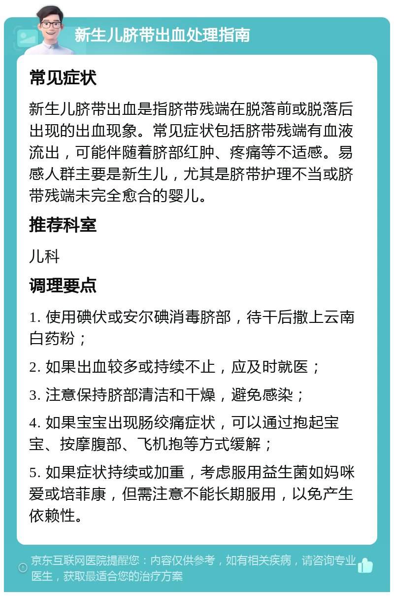 新生儿脐带出血处理指南 常见症状 新生儿脐带出血是指脐带残端在脱落前或脱落后出现的出血现象。常见症状包括脐带残端有血液流出，可能伴随着脐部红肿、疼痛等不适感。易感人群主要是新生儿，尤其是脐带护理不当或脐带残端未完全愈合的婴儿。 推荐科室 儿科 调理要点 1. 使用碘伏或安尔碘消毒脐部，待干后撒上云南白药粉； 2. 如果出血较多或持续不止，应及时就医； 3. 注意保持脐部清洁和干燥，避免感染； 4. 如果宝宝出现肠绞痛症状，可以通过抱起宝宝、按摩腹部、飞机抱等方式缓解； 5. 如果症状持续或加重，考虑服用益生菌如妈咪爱或培菲康，但需注意不能长期服用，以免产生依赖性。