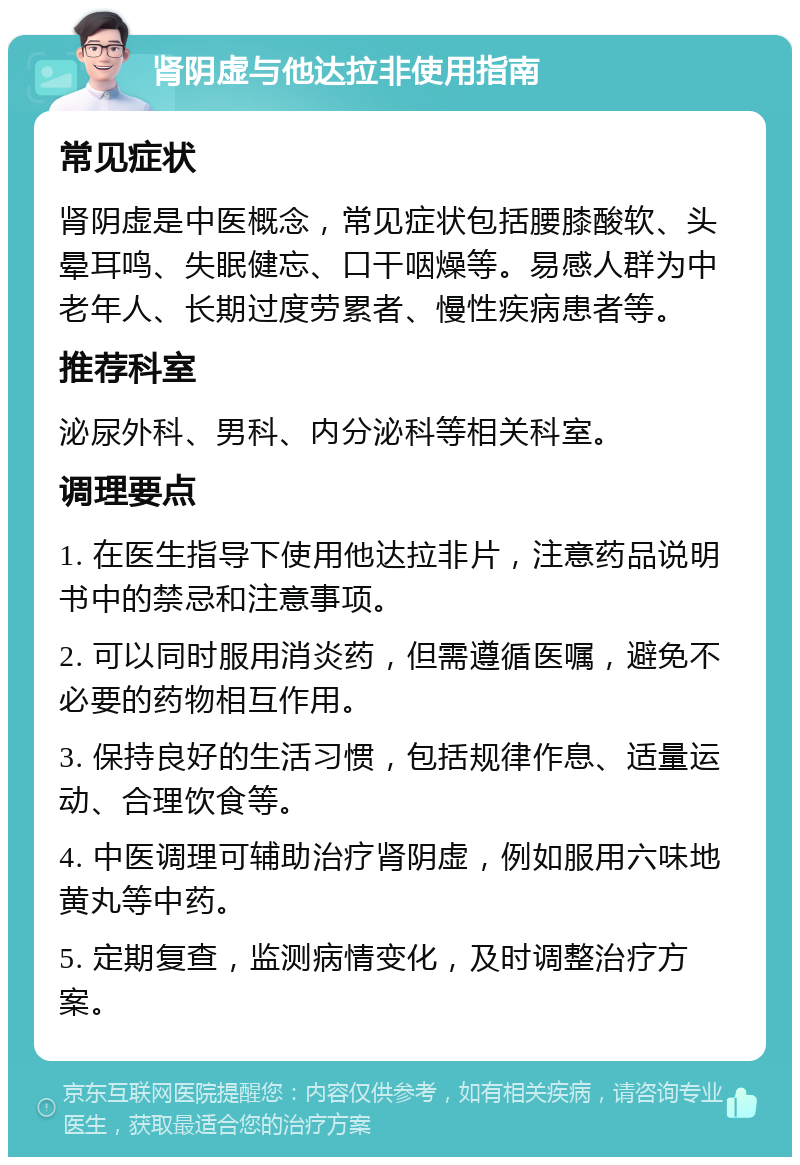 肾阴虚与他达拉非使用指南 常见症状 肾阴虚是中医概念，常见症状包括腰膝酸软、头晕耳鸣、失眠健忘、口干咽燥等。易感人群为中老年人、长期过度劳累者、慢性疾病患者等。 推荐科室 泌尿外科、男科、内分泌科等相关科室。 调理要点 1. 在医生指导下使用他达拉非片，注意药品说明书中的禁忌和注意事项。 2. 可以同时服用消炎药，但需遵循医嘱，避免不必要的药物相互作用。 3. 保持良好的生活习惯，包括规律作息、适量运动、合理饮食等。 4. 中医调理可辅助治疗肾阴虚，例如服用六味地黄丸等中药。 5. 定期复查，监测病情变化，及时调整治疗方案。