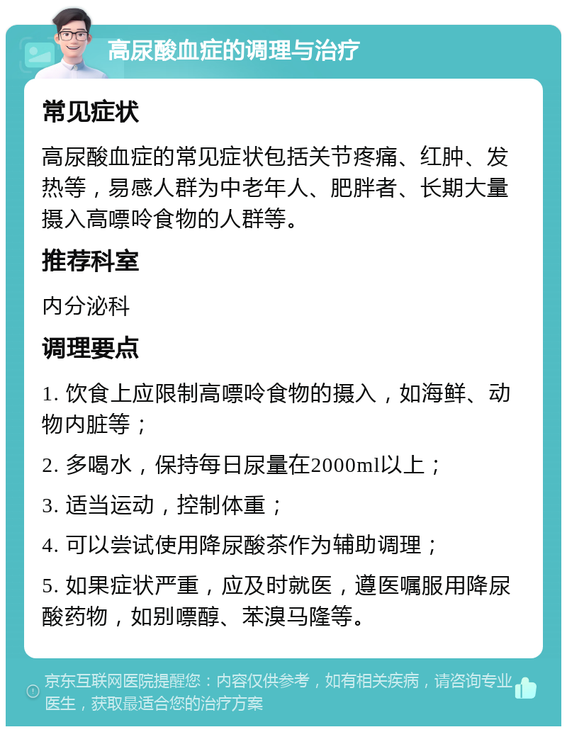 高尿酸血症的调理与治疗 常见症状 高尿酸血症的常见症状包括关节疼痛、红肿、发热等，易感人群为中老年人、肥胖者、长期大量摄入高嘌呤食物的人群等。 推荐科室 内分泌科 调理要点 1. 饮食上应限制高嘌呤食物的摄入，如海鲜、动物内脏等； 2. 多喝水，保持每日尿量在2000ml以上； 3. 适当运动，控制体重； 4. 可以尝试使用降尿酸茶作为辅助调理； 5. 如果症状严重，应及时就医，遵医嘱服用降尿酸药物，如别嘌醇、苯溴马隆等。